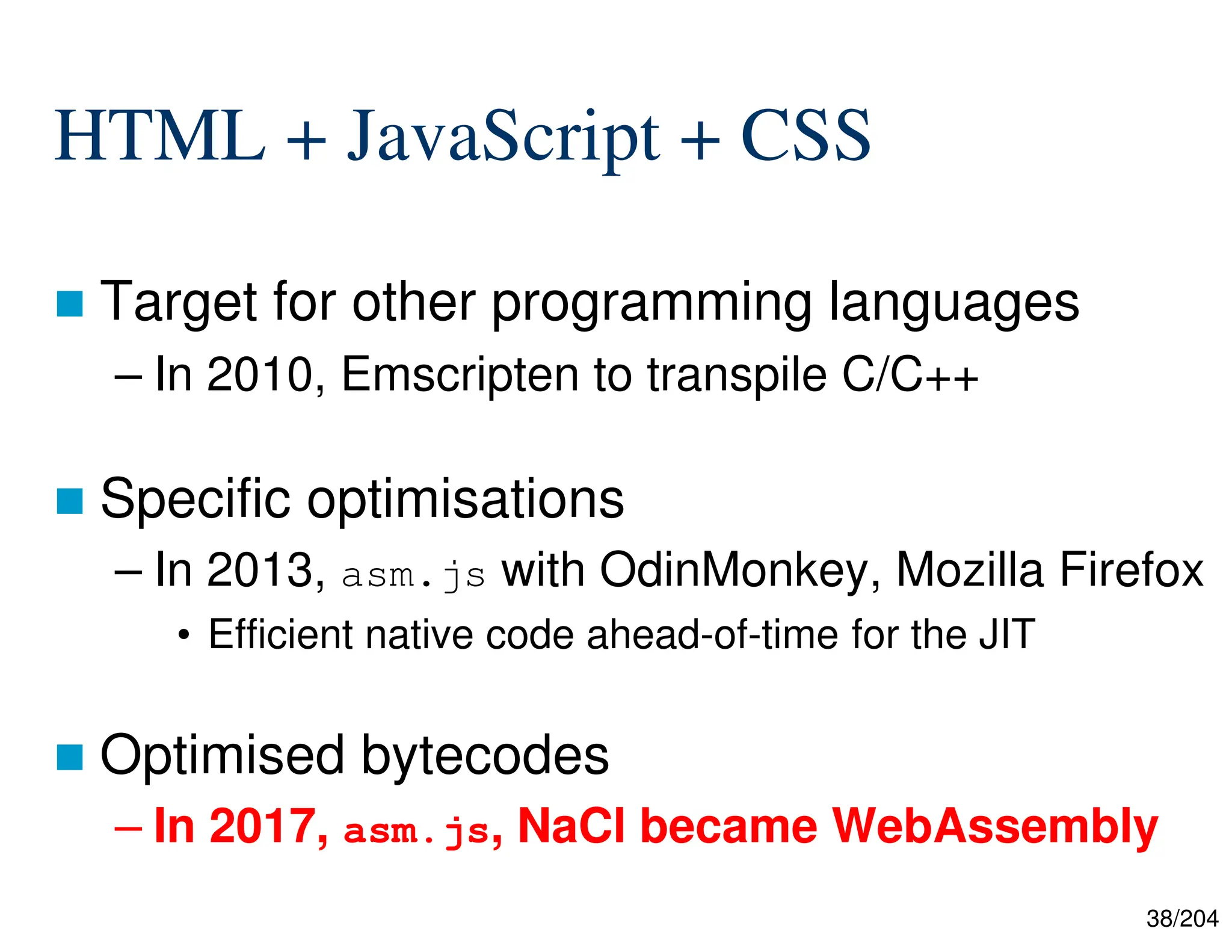 38/204
HTML + JavaScript + CSS
 Target for other programming languages
– In 2010, Emscripten to transpile C/C++
 Specific optimisations
– In 2013, asm.js with OdinMonkey, Mozilla Firefox
• Efficient native code ahead-of-time for the JIT
 Optimised bytecodes
– In 2017, asm.js, NaCl became WebAssembly
 