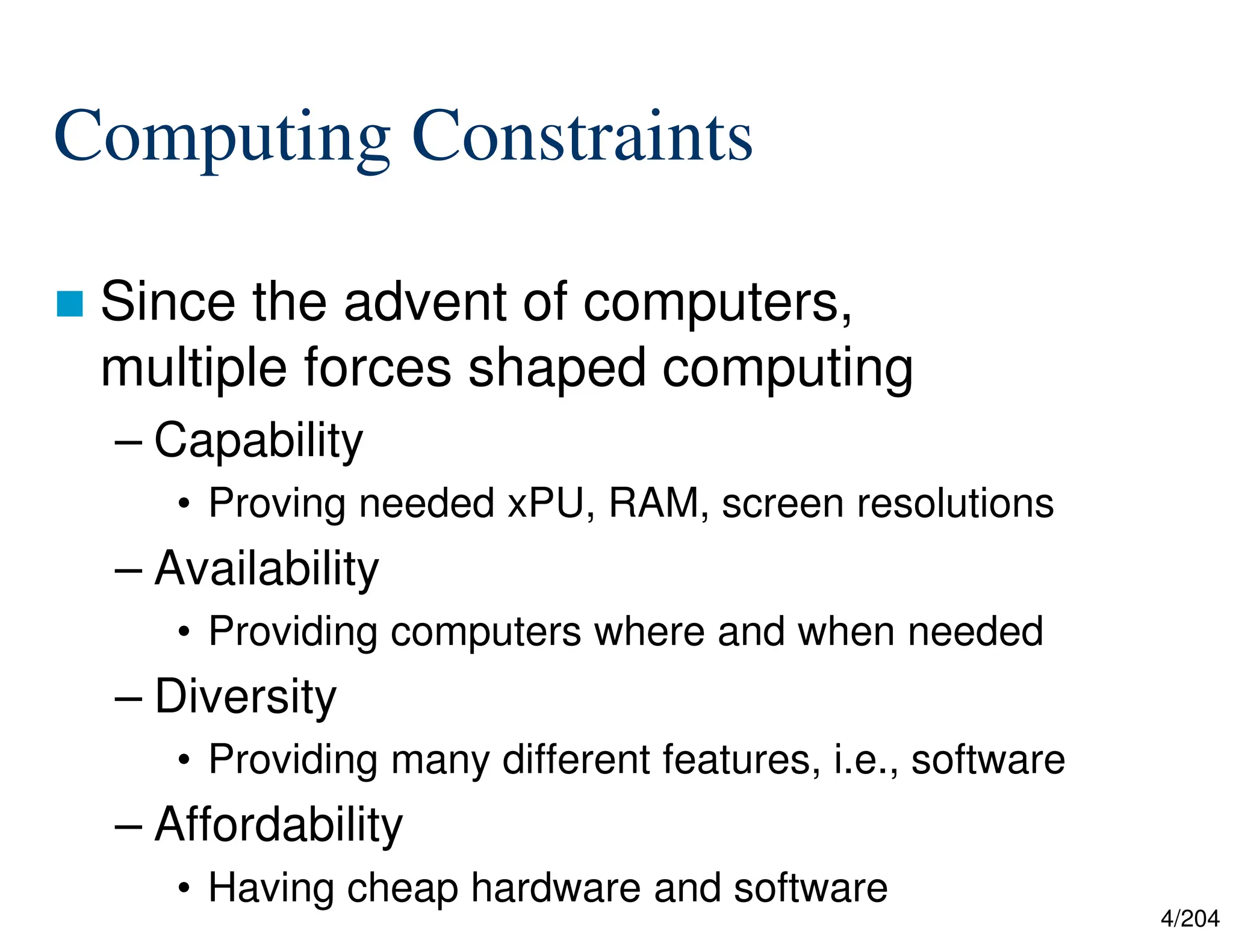 4/204
Computing Constraints
 Since the advent of computers,
multiple forces shaped computing
– Capability
• Proving needed xPU, RAM, screen resolutions
– Availability
• Providing computers where and when needed
– Diversity
• Providing many different features, i.e., software
– Affordability
• Having cheap hardware and software
 
