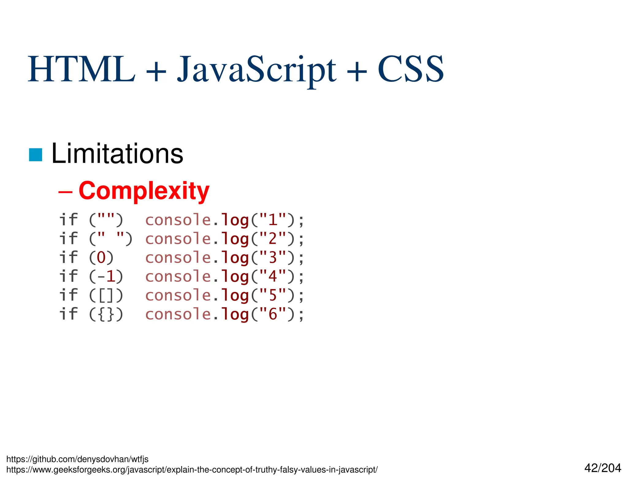42/204
HTML + JavaScript + CSS
 Limitations
– Complexity
https://github.com/denysdovhan/wtfjs
https://www.geeksforgeeks.org/javascript/explain-the-concept-of-truthy-falsy-values-in-javascript/
if
if
if
if ("") console.log
log
log
log("1");
if
if
if
if (" ") console.log
log
log
log("2");
if
if
if
if (0) console.log
log
log
log("3");
if
if
if
if (-1) console.log
log
log
log("4");
if
if
if
if ([]) console.log
log
log
log("5");
if
if
if
if ({}) console.log
log
log
log("6");
 