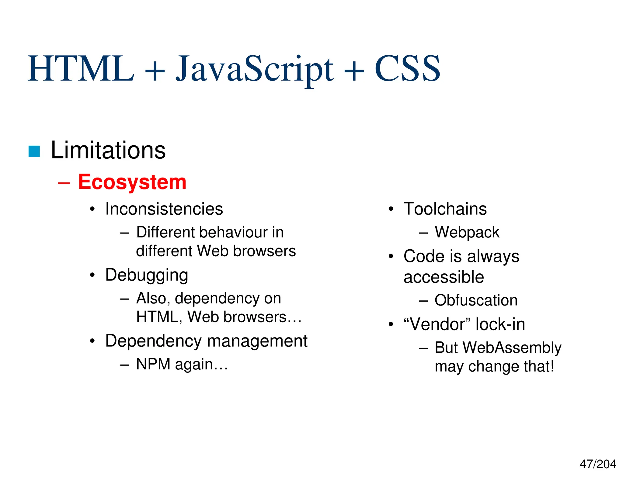 47/204
HTML + JavaScript + CSS
 Limitations
– Ecosystem
• Inconsistencies
– Different behaviour in
different Web browsers
• Debugging
– Also, dependency on
HTML, Web browsers…
• Dependency management
– NPM again…
• Toolchains
– Webpack
• Code is always
accessible
– Obfuscation
• “Vendor” lock-in
– But WebAssembly
may change that!
 