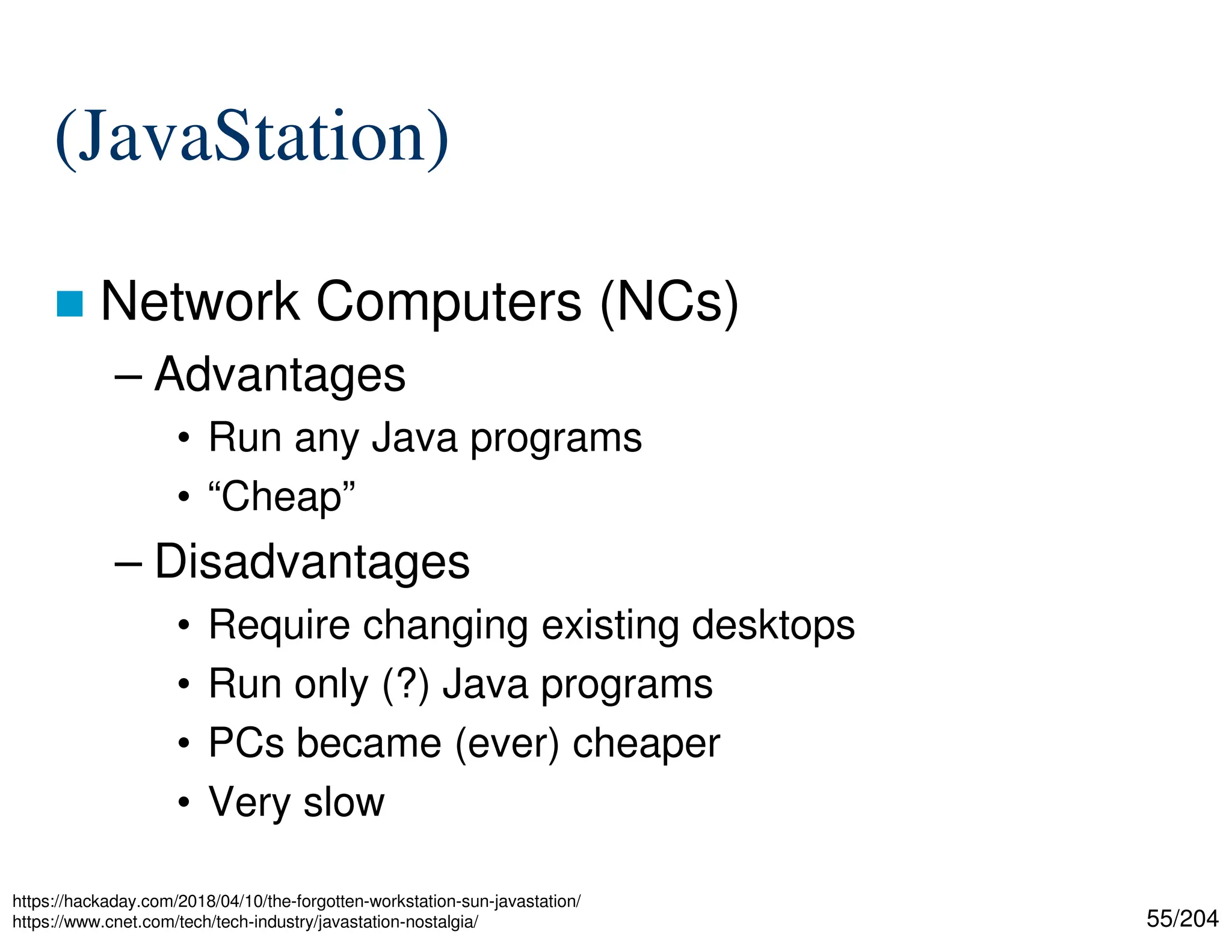 55/204
(JavaStation)
 Network Computers (NCs)
– Advantages
• Run any Java programs
• “Cheap”
– Disadvantages
• Require changing existing desktops
• Run only (?) Java programs
• PCs became (ever) cheaper
• Very slow
https://hackaday.com/2018/04/10/the-forgotten-workstation-sun-javastation/
https://www.cnet.com/tech/tech-industry/javastation-nostalgia/
 