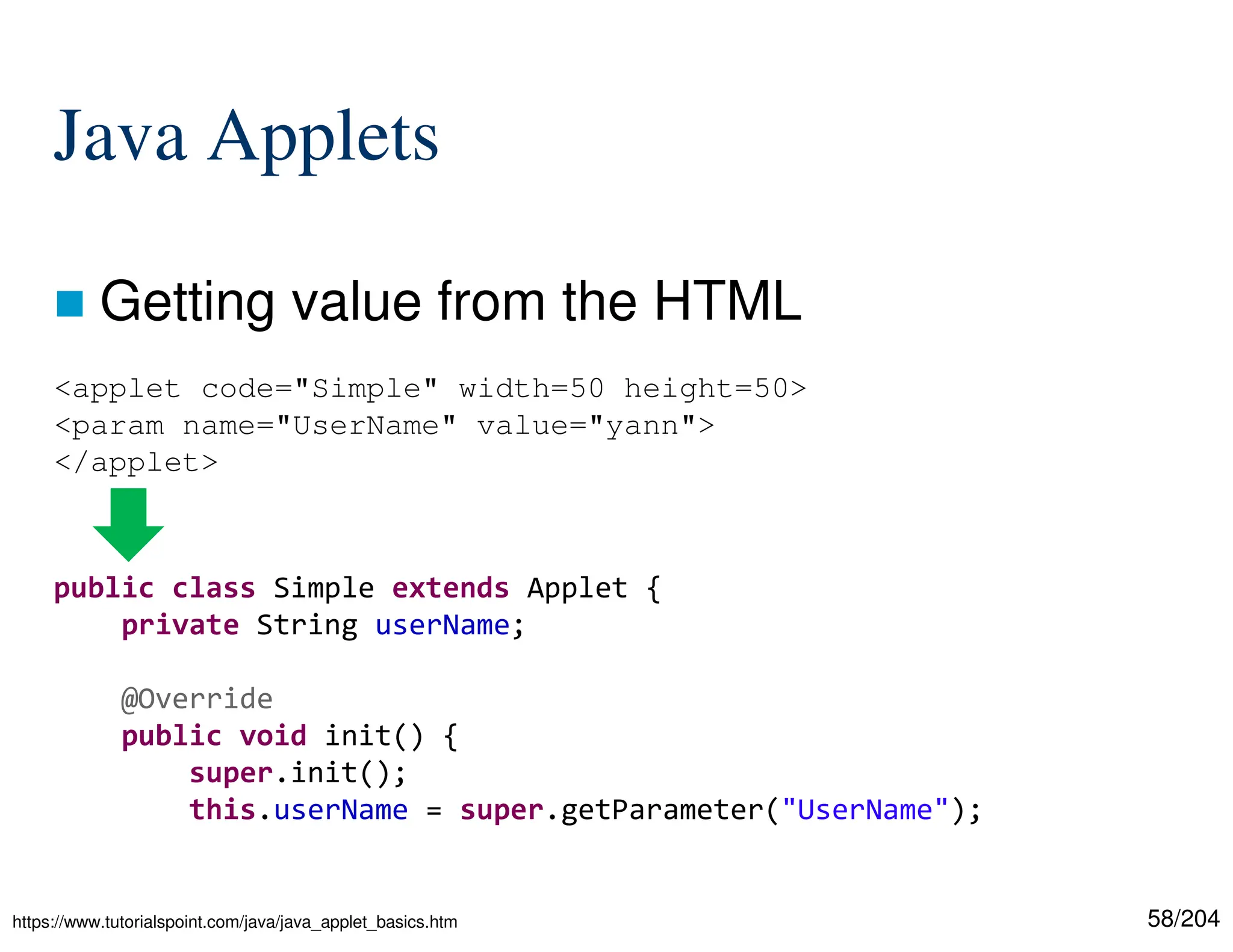58/204
Java Applets
 Getting value from the HTML
<applet code="Simple" width=50 height=50>
<param name="UserName" value="yann">
</applet>
public class Simple extends Applet {
private String userName;
@Override
public void init() {
super.init();
this.userName = super.getParameter("UserName");
https://www.tutorialspoint.com/java/java_applet_basics.htm
 