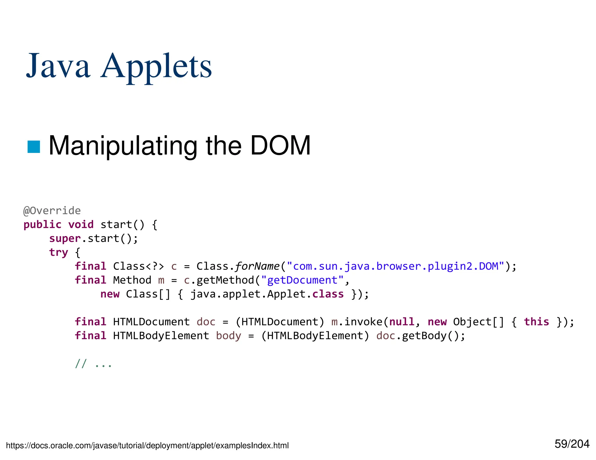 59/204
Java Applets
 Manipulating the DOM
@Override
public void start() {
super.start();
try {
final Class<?> c = Class.forName("com.sun.java.browser.plugin2.DOM");
final Method m = c.getMethod("getDocument",
new Class[] { java.applet.Applet.class });
final HTMLDocument doc = (HTMLDocument) m.invoke(null, new Object[] { this });
final HTMLBodyElement body = (HTMLBodyElement) doc.getBody();
// ...
https://docs.oracle.com/javase/tutorial/deployment/applet/examplesIndex.html
 