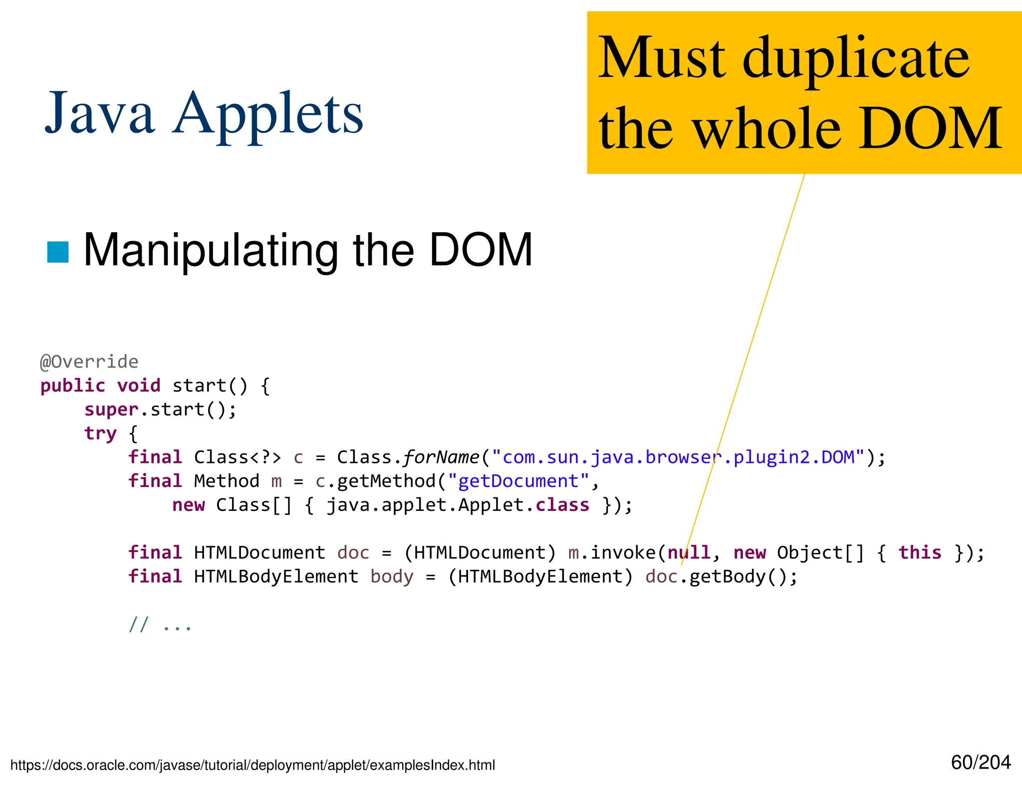 60/204
Java Applets
 Manipulating the DOM
@Override
public void start() {
super.start();
try {
final Class<?> c = Class.forName("com.sun.java.browser.plugin2.DOM");
final Method m = c.getMethod("getDocument",
new Class[] { java.applet.Applet.class });
final HTMLDocument doc = (HTMLDocument) m.invoke(null, new Object[] { this });
final HTMLBodyElement body = (HTMLBodyElement) doc.getBody();
// ...
Must duplicate
the whole DOM
https://docs.oracle.com/javase/tutorial/deployment/applet/examplesIndex.html
 