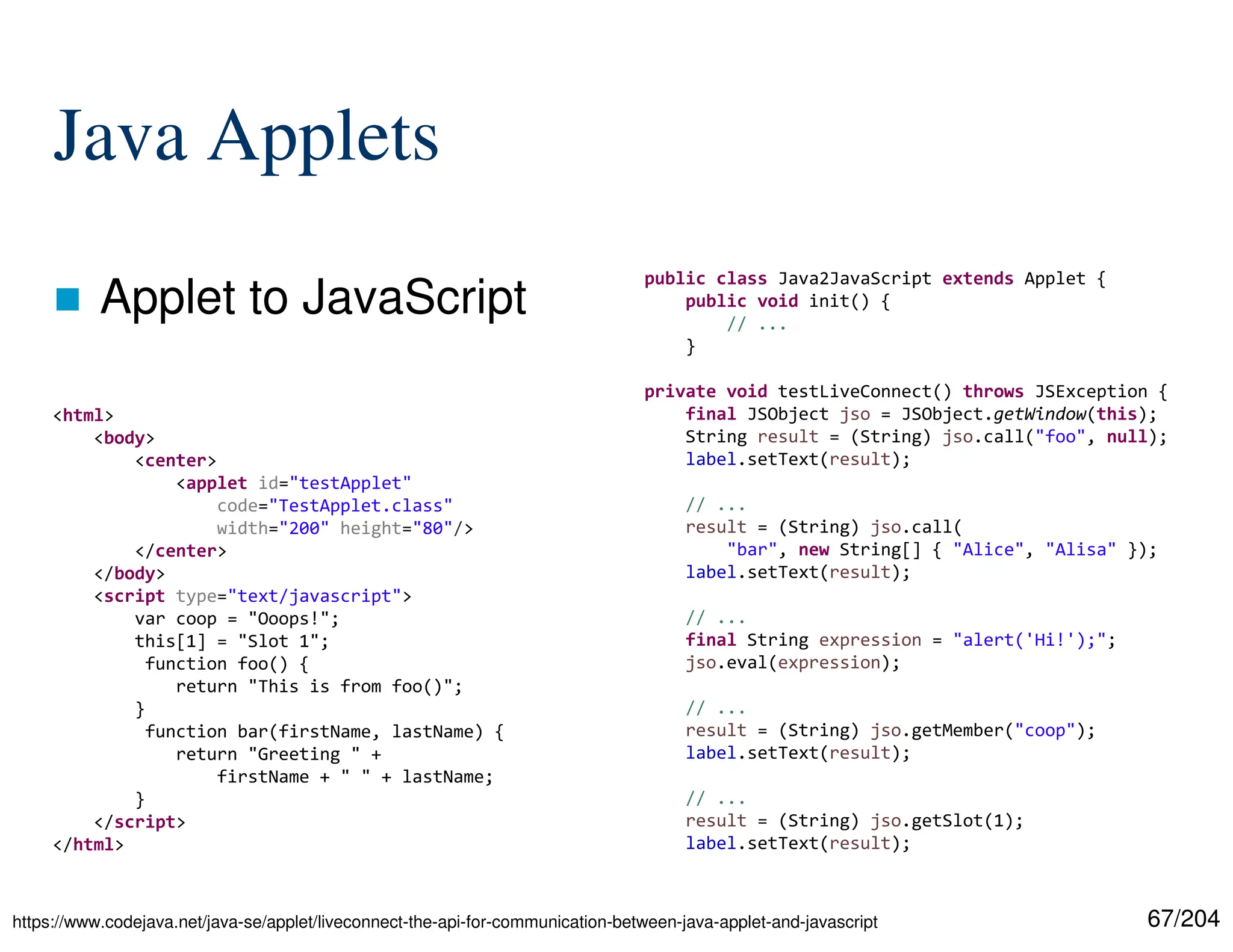 67/204
Java Applets
 Applet to JavaScript
https://www.codejava.net/java-se/applet/liveconnect-the-api-for-communication-between-java-applet-and-javascript
<html>
<body>
<center>
<applet id="testApplet"
code="TestApplet.class"
width="200" height="80"/>
</center>
</body>
<script type="text/javascript">
var coop = "Ooops!";
this[1] = "Slot 1";
function foo() {
return "This is from foo()";
}
function bar(firstName, lastName) {
return "Greeting " +
firstName + " " + lastName;
}
</script>
</html>
public class Java2JavaScript extends Applet {
public void init() {
// ...
}
private void testLiveConnect() throws JSException {
final JSObject jso = JSObject.getWindow(this);
String result = (String) jso.call("foo", null);
label.setText(result);
// ...
result = (String) jso.call(
"bar", new String[] { "Alice", "Alisa" });
label.setText(result);
// ...
final String expression = "alert('Hi!');";
jso.eval(expression);
// ...
result = (String) jso.getMember("coop");
label.setText(result);
// ...
result = (String) jso.getSlot(1);
label.setText(result);
 