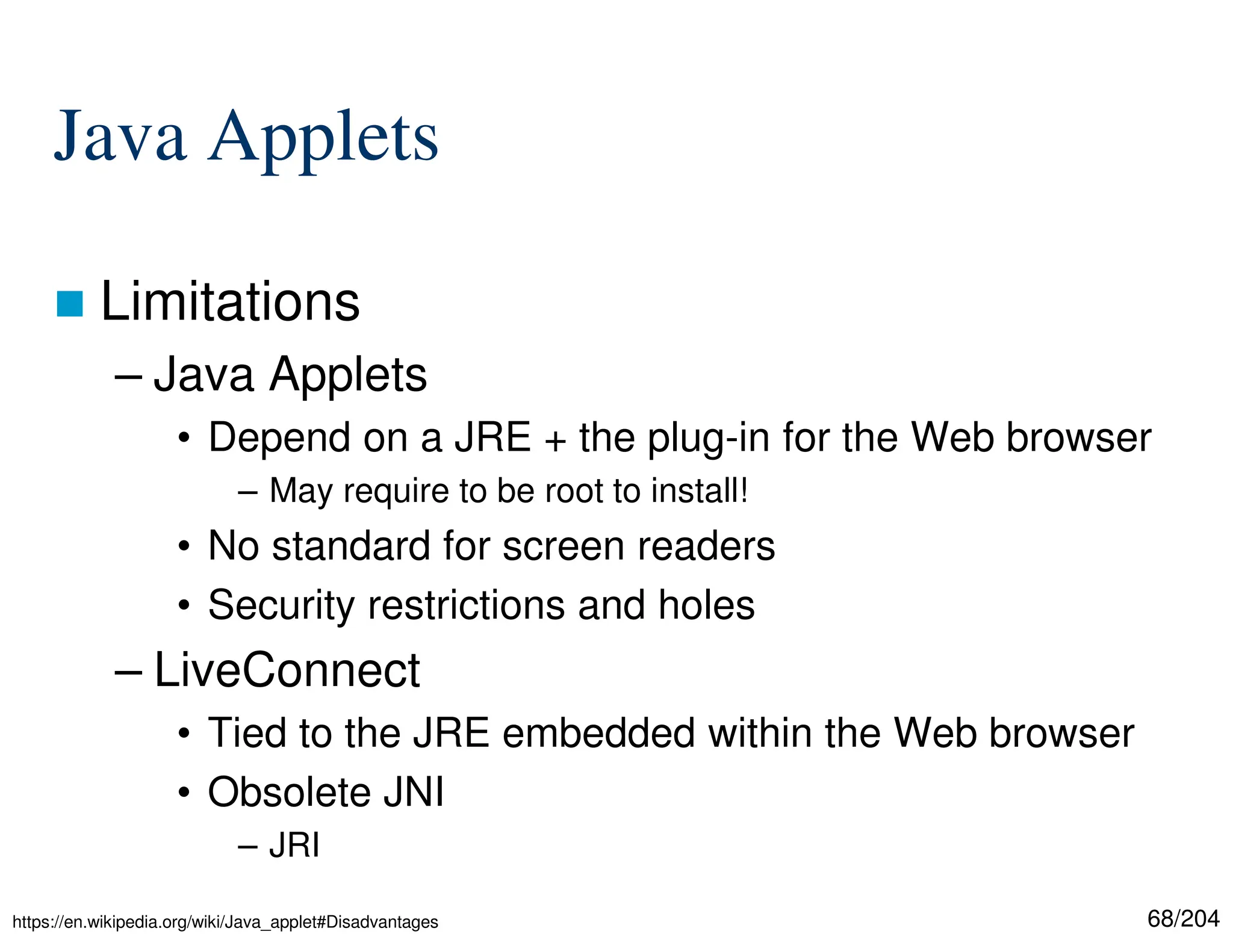 68/204
Java Applets
 Limitations
– Java Applets
• Depend on a JRE + the plug-in for the Web browser
– May require to be root to install!
• No standard for screen readers
• Security restrictions and holes
– LiveConnect
• Tied to the JRE embedded within the Web browser
• Obsolete JNI
– JRI
https://en.wikipedia.org/wiki/Java_applet#Disadvantages
 