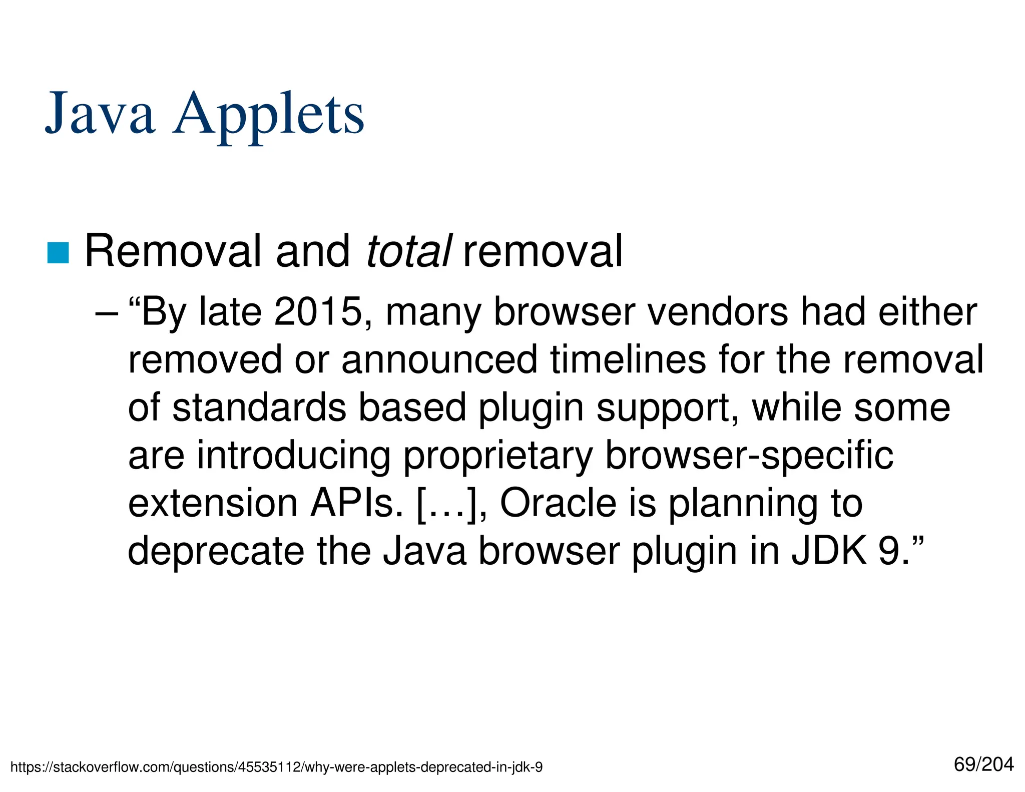 69/204
Java Applets
 Removal and total removal
– “By late 2015, many browser vendors had either
removed or announced timelines for the removal
of standards based plugin support, while some
are introducing proprietary browser-specific
extension APIs. […], Oracle is planning to
deprecate the Java browser plugin in JDK 9.”
https://stackoverflow.com/questions/45535112/why-were-applets-deprecated-in-jdk-9
 