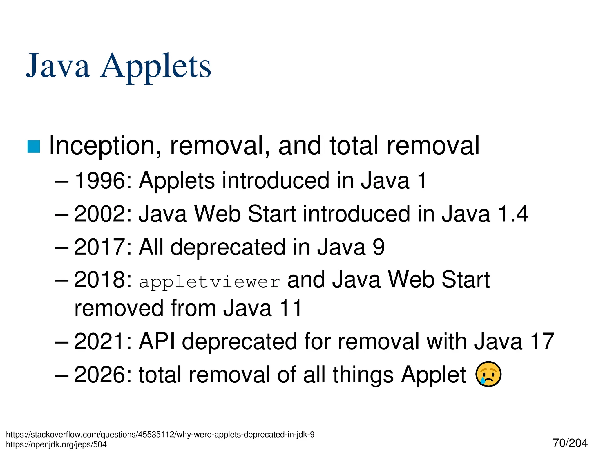 70/204
Java Applets
 Inception, removal, and total removal
– 1996: Applets introduced in Java 1
– 2002: Java Web Start introduced in Java 1.4
– 2017: All deprecated in Java 9
– 2018: appletviewer and Java Web Start
removed from Java 11
– 2021: API deprecated for removal with Java 17
– 2026: total removal of all things Applet
https://stackoverflow.com/questions/45535112/why-were-applets-deprecated-in-jdk-9
https://openjdk.org/jeps/504
 