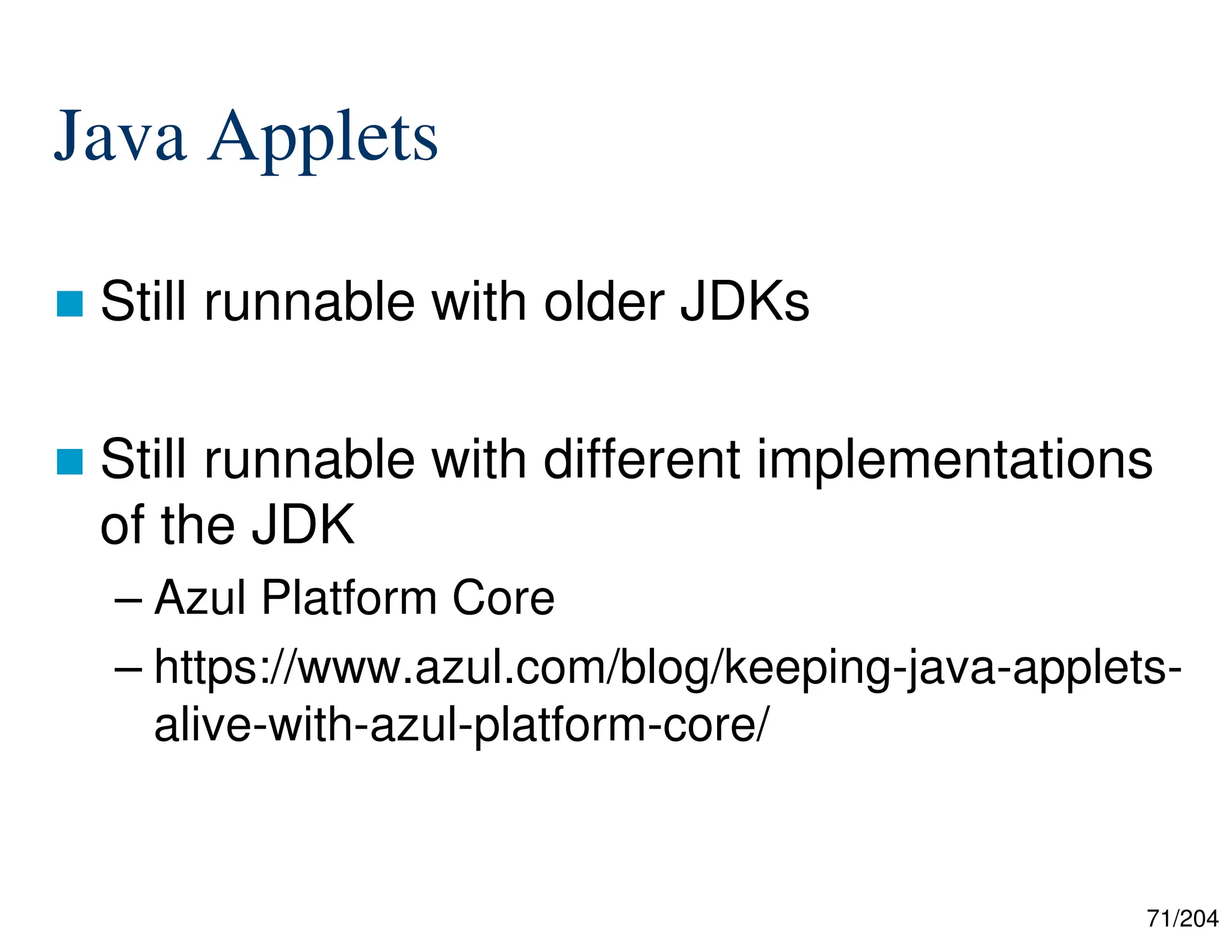 71/204
Java Applets
 Still runnable with older JDKs
 Still runnable with different implementations
of the JDK
– Azul Platform Core
– https://www.azul.com/blog/keeping-java-applets-
alive-with-azul-platform-core/
 
