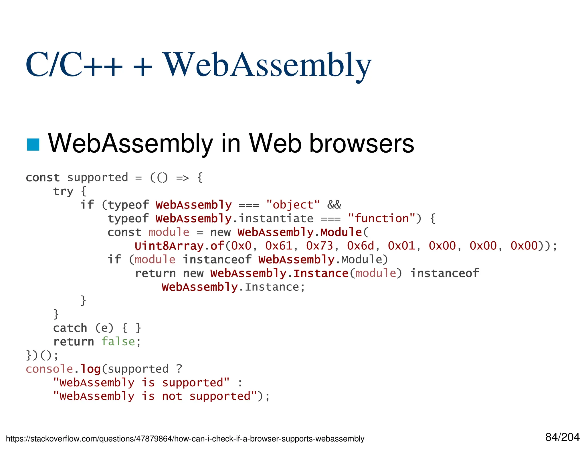 84/204
C/C++ + WebAssembly
 WebAssembly in Web browsers
https://stackoverflow.com/questions/47879864/how-can-i-check-if-a-browser-supports-webassembly
const
const
const
const supported = (() => {
try
try
try
try {
if
if
if
if (typeof
typeof
typeof
typeof WebAssembly
WebAssembly
WebAssembly
WebAssembly === "object“ &&
typeof
typeof
typeof
typeof WebAssembly
WebAssembly
WebAssembly
WebAssembly.instantiate === "function") {
const
const
const
const module = new
new
new
new WebAssembly
WebAssembly
WebAssembly
WebAssembly.Module
Module
Module
Module(
Uint8Array
Uint8Array
Uint8Array
Uint8Array.of
of
of
of(0x0, 0x61, 0x73, 0x6d, 0x01, 0x00, 0x00, 0x00));
if
if
if
if (module instanceof
instanceof
instanceof
instanceof WebAssembly
WebAssembly
WebAssembly
WebAssembly.Module)
return
return
return
return new
new
new
new WebAssembly
WebAssembly
WebAssembly
WebAssembly.Instance
Instance
Instance
Instance(module) instanceof
instanceof
instanceof
instanceof
WebAssembly
WebAssembly
WebAssembly
WebAssembly.Instance;
}
}
catch
catch
catch
catch (e) { }
return
return
return
return false;
})();
console.log
log
log
log(supported ?
"WebAssembly is supported" :
"WebAssembly is not supported");
 