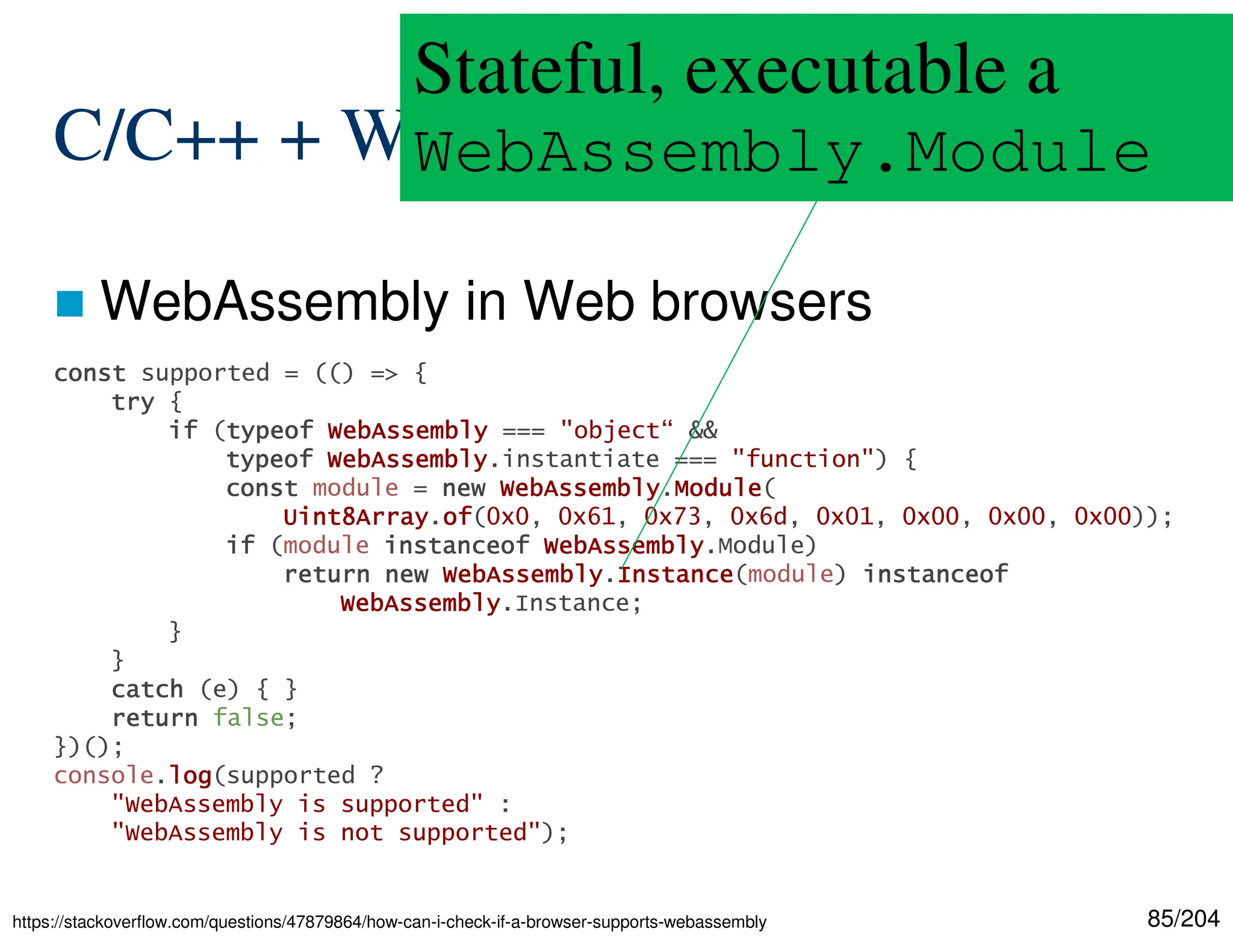 85/204
C/C++ + WebAssembly
 WebAssembly in Web browsers
https://stackoverflow.com/questions/47879864/how-can-i-check-if-a-browser-supports-webassembly
const
const
const
const supported = (() => {
try
try
try
try {
if
if
if
if (typeof
typeof
typeof
typeof WebAssembly
WebAssembly
WebAssembly
WebAssembly === "object“ &&
typeof
typeof
typeof
typeof WebAssembly
WebAssembly
WebAssembly
WebAssembly.instantiate === "function") {
const
const
const
const module = new
new
new
new WebAssembly
WebAssembly
WebAssembly
WebAssembly.Module
Module
Module
Module(
Uint8Array
Uint8Array
Uint8Array
Uint8Array.of
of
of
of(0x0, 0x61, 0x73, 0x6d, 0x01, 0x00, 0x00, 0x00));
if
if
if
if (module instanceof
instanceof
instanceof
instanceof WebAssembly
WebAssembly
WebAssembly
WebAssembly.Module)
return
return
return
return new
new
new
new WebAssembly
WebAssembly
WebAssembly
WebAssembly.Instance
Instance
Instance
Instance(module) instanceof
instanceof
instanceof
instanceof
WebAssembly
WebAssembly
WebAssembly
WebAssembly.Instance;
}
}
catch
catch
catch
catch (e) { }
return
return
return
return false;
})();
console.log
log
log
log(supported ?
"WebAssembly is supported" :
"WebAssembly is not supported");
Stateful, executable a
WebAssembly.Module
 