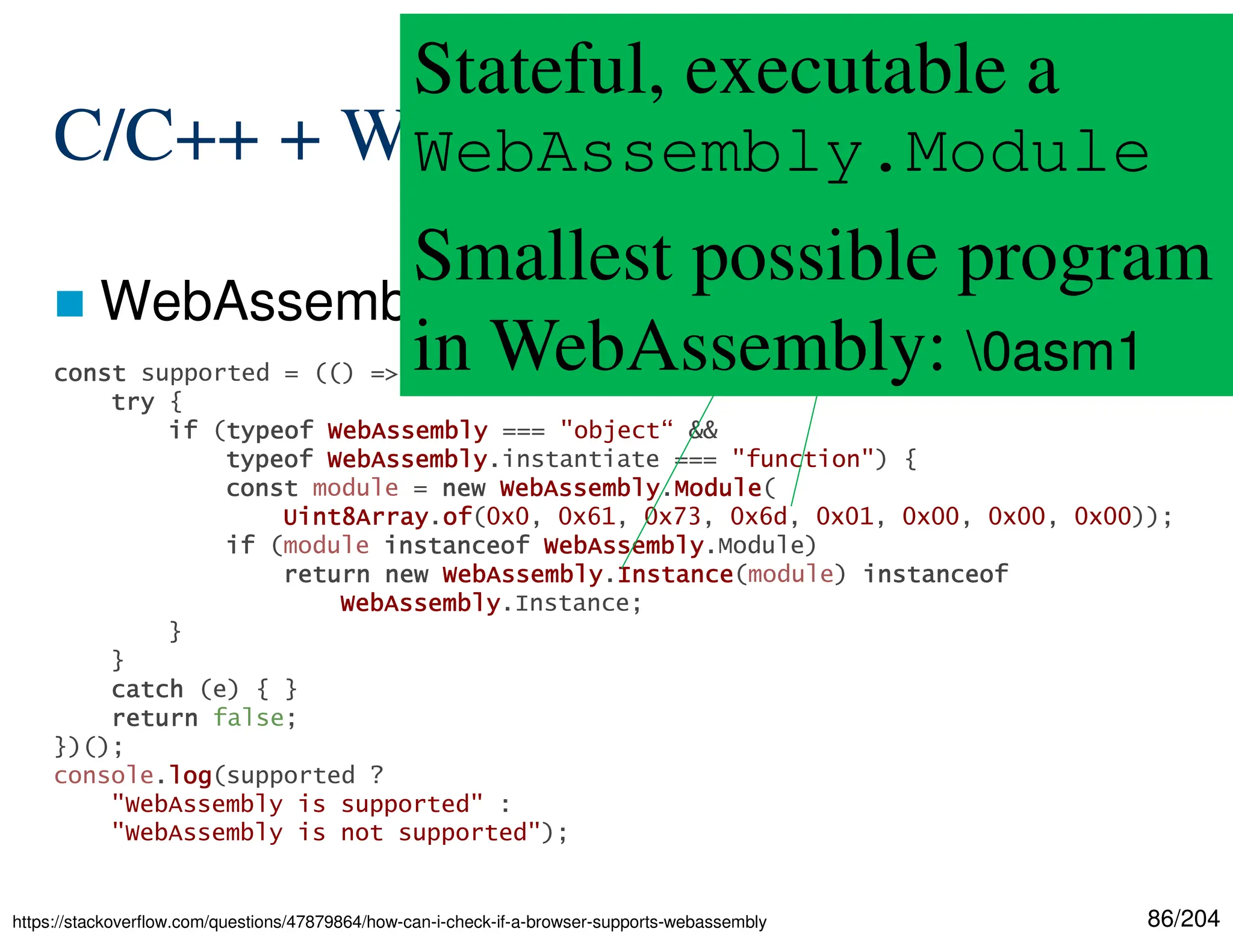 86/204
C/C++ + WebAssembly
 WebAssembly in Web browsers
https://stackoverflow.com/questions/47879864/how-can-i-check-if-a-browser-supports-webassembly
const
const
const
const supported = (() => {
try
try
try
try {
if
if
if
if (typeof
typeof
typeof
typeof WebAssembly
WebAssembly
WebAssembly
WebAssembly === "object“ &&
typeof
typeof
typeof
typeof WebAssembly
WebAssembly
WebAssembly
WebAssembly.instantiate === "function") {
const
const
const
const module = new
new
new
new WebAssembly
WebAssembly
WebAssembly
WebAssembly.Module
Module
Module
Module(
Uint8Array
Uint8Array
Uint8Array
Uint8Array.of
of
of
of(0x0, 0x61, 0x73, 0x6d, 0x01, 0x00, 0x00, 0x00));
if
if
if
if (module instanceof
instanceof
instanceof
instanceof WebAssembly
WebAssembly
WebAssembly
WebAssembly.Module)
return
return
return
return new
new
new
new WebAssembly
WebAssembly
WebAssembly
WebAssembly.Instance
Instance
Instance
Instance(module) instanceof
instanceof
instanceof
instanceof
WebAssembly
WebAssembly
WebAssembly
WebAssembly.Instance;
}
}
catch
catch
catch
catch (e) { }
return
return
return
return false;
})();
console.log
log
log
log(supported ?
"WebAssembly is supported" :
"WebAssembly is not supported");
Stateful, executable a
WebAssembly.Module
Smallest possible program
in WebAssembly: 0asm1
 