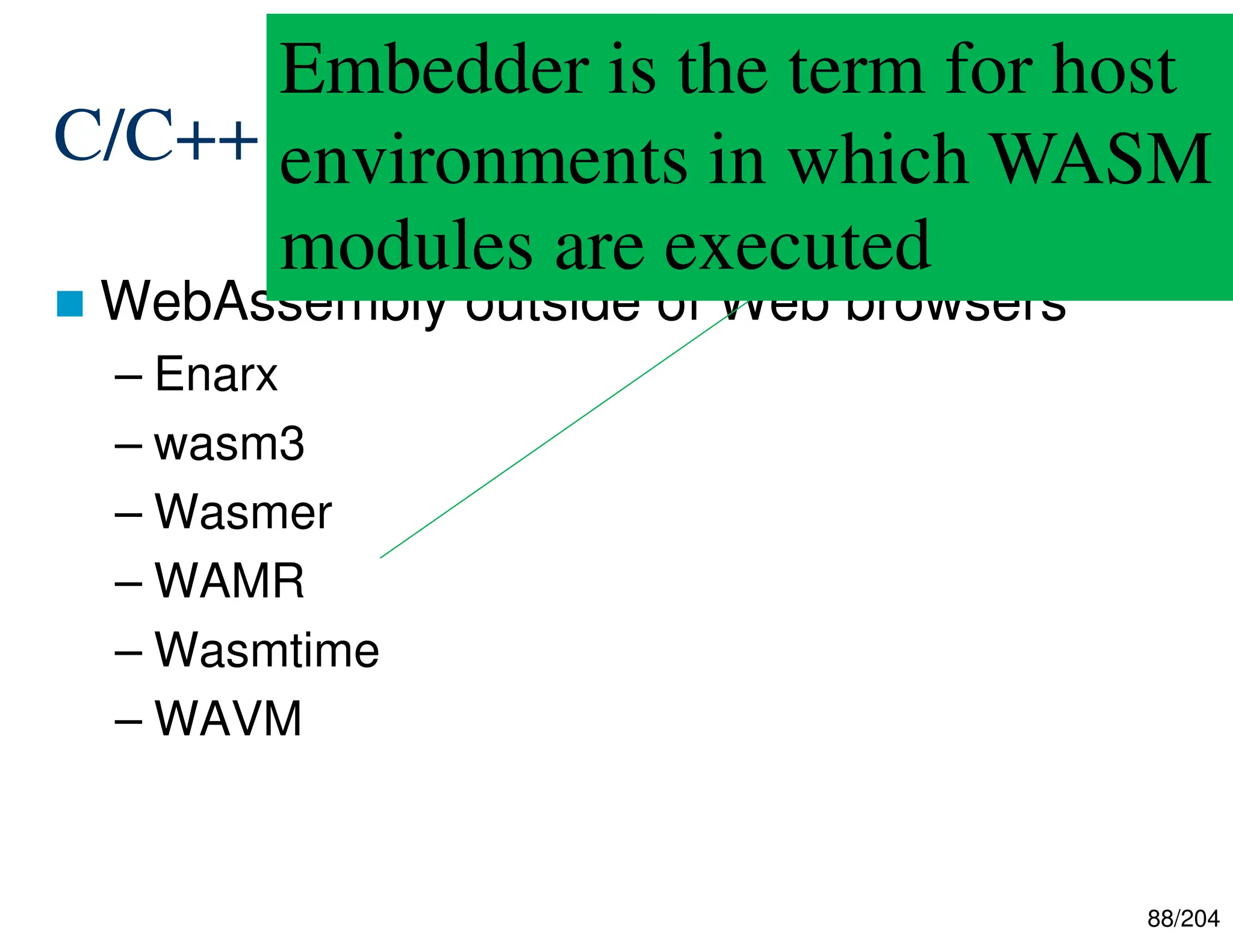 88/204
C/C++ + WebAssembly
 WebAssembly outside of Web browsers
– Enarx
– wasm3
– Wasmer
– WAMR
– Wasmtime
– WAVM
Embedder is the term for host
environments in which WASM
modules are executed
 