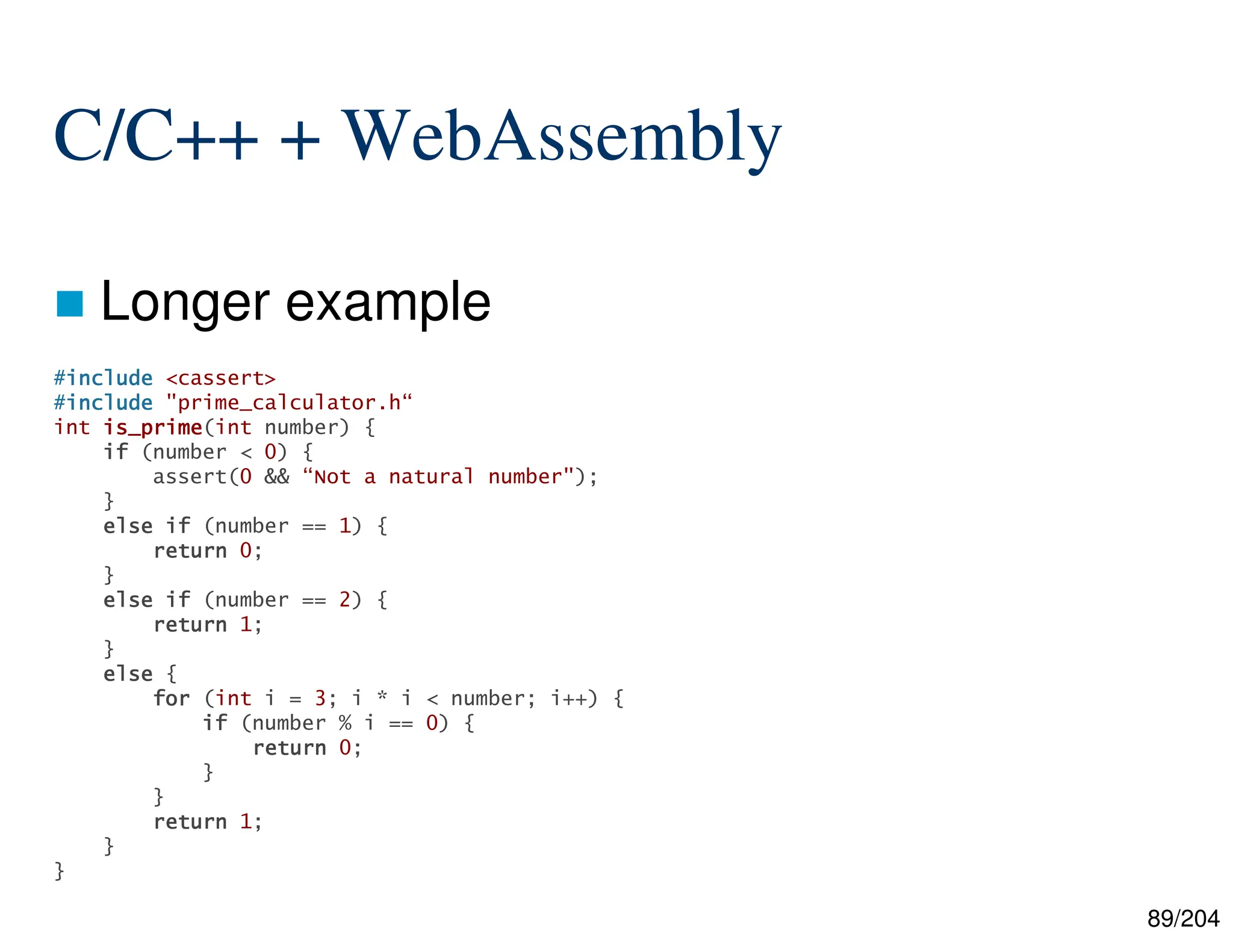 89/204
C/C++ + WebAssembly
 Longer example
#include
include
include
include <cassert>
#include
include
include
include "prime_calculator.h“
int is_prime
is_prime
is_prime
is_prime(int number) {
if
if
if
if (number < 0) {
assert(0 && “Not a natural number");
}
else
else
else
else if
if
if
if (number == 1) {
return
return
return
return 0;
}
else
else
else
else if
if
if
if (number == 2) {
return
return
return
return 1;
}
else
else
else
else {
for
for
for
for (int i = 3; i * i < number; i++) {
if
if
if
if (number % i == 0) {
return
return
return
return 0;
}
}
return
return
return
return 1;
}
}
 