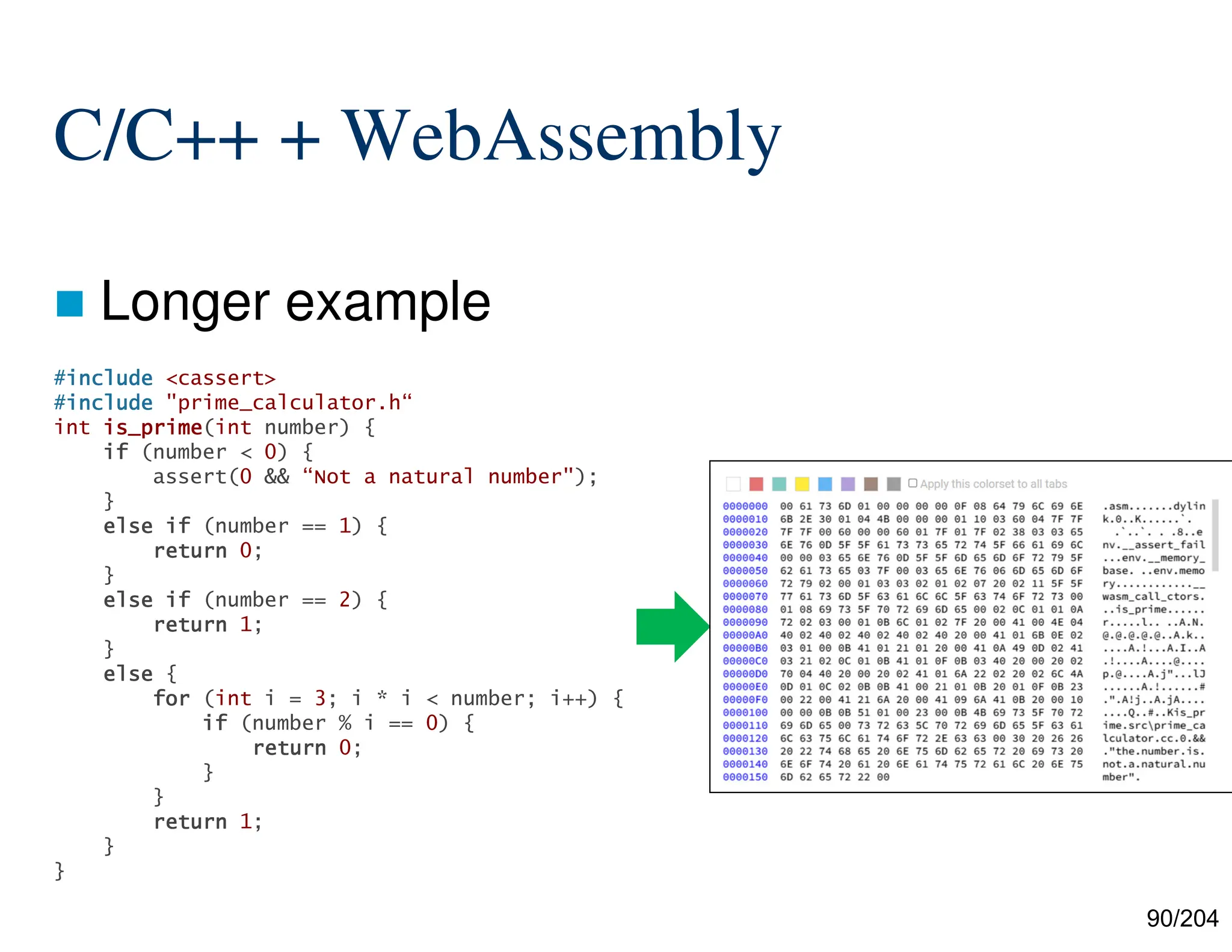 90/204
C/C++ + WebAssembly
 Longer example
#include
include
include
include <cassert>
#include
include
include
include "prime_calculator.h“
int is_prime
is_prime
is_prime
is_prime(int number) {
if
if
if
if (number < 0) {
assert(0 && “Not a natural number");
}
else
else
else
else if
if
if
if (number == 1) {
return
return
return
return 0;
}
else
else
else
else if
if
if
if (number == 2) {
return
return
return
return 1;
}
else
else
else
else {
for
for
for
for (int i = 3; i * i < number; i++) {
if
if
if
if (number % i == 0) {
return
return
return
return 0;
}
}
return
return
return
return 1;
}
}
 