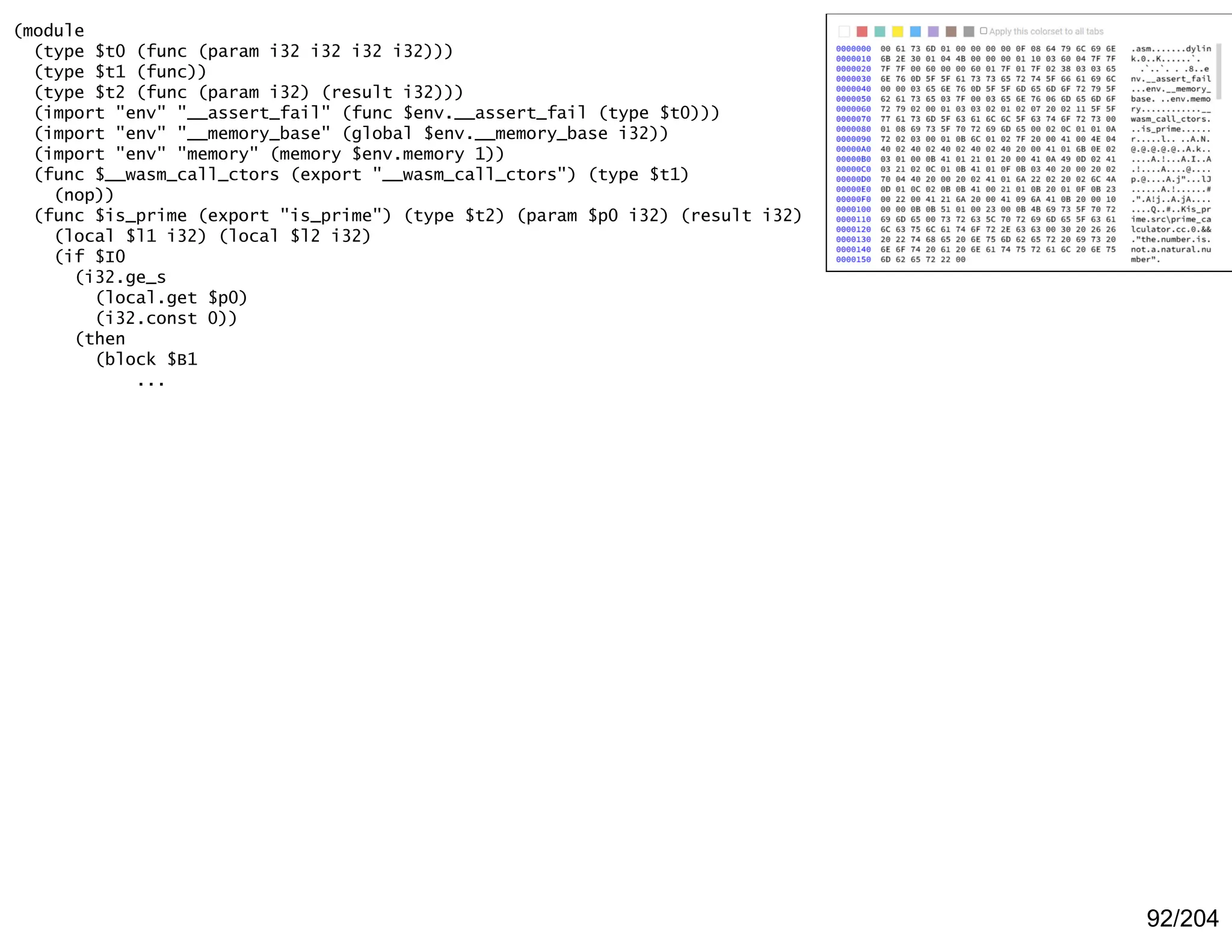 92/204
(module
(type $t0 (func (param i32 i32 i32 i32)))
(type $t1 (func))
(type $t2 (func (param i32) (result i32)))
(import "env" "__assert_fail" (func $env.__assert_fail (type $t0)))
(import "env" "__memory_base" (global $env.__memory_base i32))
(import "env" "memory" (memory $env.memory 1))
(func $__wasm_call_ctors (export "__wasm_call_ctors") (type $t1)
(nop))
(func $is_prime (export "is_prime") (type $t2) (param $p0 i32) (result i32)
(local $l1 i32) (local $l2 i32)
(if $I0
(i32.ge_s
(local.get $p0)
(i32.const 0))
(then
(block $B1
...
 