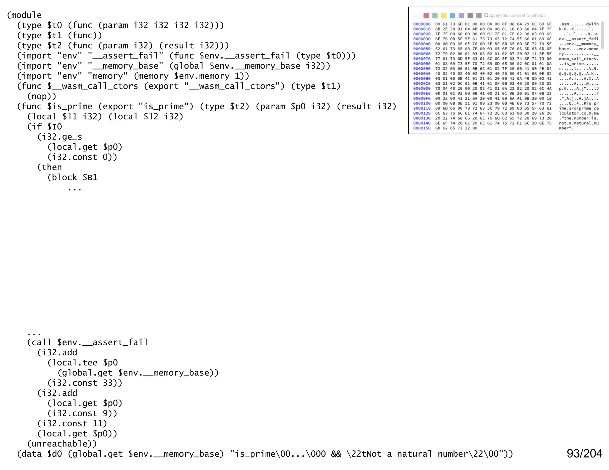 93/204
(module
(type $t0 (func (param i32 i32 i32 i32)))
(type $t1 (func))
(type $t2 (func (param i32) (result i32)))
(import "env" "__assert_fail" (func $env.__assert_fail (type $t0)))
(import "env" "__memory_base" (global $env.__memory_base i32))
(import "env" "memory" (memory $env.memory 1))
(func $__wasm_call_ctors (export "__wasm_call_ctors") (type $t1)
(nop))
(func $is_prime (export "is_prime") (type $t2) (param $p0 i32) (result i32)
(local $l1 i32) (local $l2 i32)
(if $I0
(i32.ge_s
(local.get $p0)
(i32.const 0))
(then
(block $B1
...
...
(call $env.__assert_fail
(i32.add
(local.tee $p0
(global.get $env.__memory_base))
(i32.const 33))
(i32.add
(local.get $p0)
(i32.const 9))
(i32.const 11)
(local.get $p0))
(unreachable))
(data $d0 (global.get $env.__memory_base) "is_prime00...000 && 22tNot a natural number2200"))
 