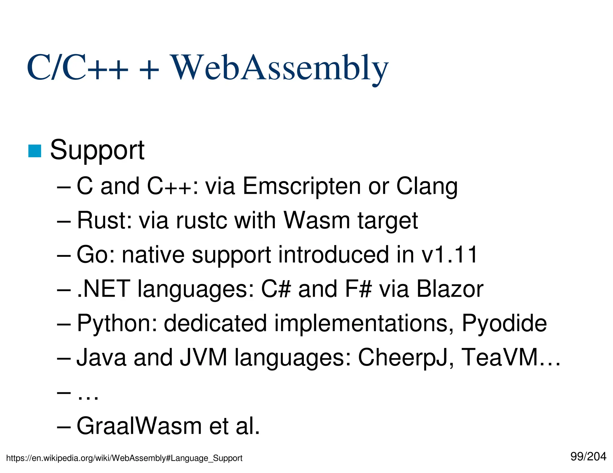 99/204
C/C++ + WebAssembly
 Support
– C and C++: via Emscripten or Clang
– Rust: via rustc with Wasm target
– Go: native support introduced in v1.11
– .NET languages: C# and F# via Blazor
– Python: dedicated implementations, Pyodide
– Java and JVM languages: CheerpJ, TeaVM…
– …
– GraalWasm et al.
https://en.wikipedia.org/wiki/WebAssembly#Language_Support
 