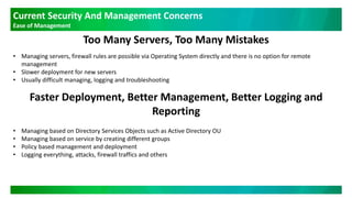 Current Security And Management Concerns
Ease of Management
• Managing servers, firewall rules are possible via Operating System directly and there is no option for remote
management
• Slower deployment for new servers
• Usually difficult managing, logging and troubleshooting
Too Many Servers, Too Many Mistakes
Faster Deployment, Better Management, Better Logging and
Reporting
• Managing based on Directory Services Objects such as Active Directory OU
• Managing based on service by creating different groups
• Policy based management and deployment
• Logging everything, attacks, firewall traffics and others
 