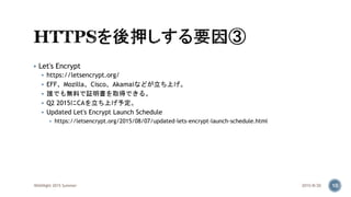  Let's Encrypt
 https://letsencrypt.org/
 EFF、Mozilla、Cisco、Akamaiなどが立ち上げ。
 誰でも無料で証明書を取得できる。
 Q2 2015にCAを立ち上げ予定。
 Updated Let's Encrypt Launch Schedule
 https://letsencrypt.org/2015/08/07/updated-lets-encrypt-launch-schedule.html
2015/8/20WASNight 2015 Summer 10
 