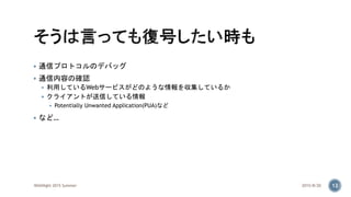  通信プロトコルのデバッグ
 通信内容の確認
 利用しているWebサービスがどのような情報を収集しているか
 クライアントが送信している情報
 Potentially Unwanted Application(PUA)など
 など…
2015/8/20WASNight 2015 Summer 12
 
