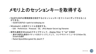  SSLKEYLOGFILE環境変数を設定するとセッションキーをファイルにダンプさせること
ができる。
 SSLKEYLOGFILE=/path/to/sslkeylog.txt
 Wiresharkに上記のファイルを設定する。
 Edit – Preferences – Protocols – SSL – (Pre)-Master-Secret log filename
 暗号化通信をWiresharkでキャプチャして、display filter で “ssl” を設定
 適当な暗号化通信のパケットを右クリックしてして、コンテキストメニューからFollow SSL
Streamを選択
 Packet BytesのDecrypted SSL dataタブ
2015/8/20WASNight 2015 Summer 14
 