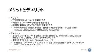  メリット
 TLS秘密鍵を持っていなくても復号できる
 Webサービスのユーザが送信内容を確認できる
 暗号鍵の交換方式がRSAでもECDHEでも復号できる
 ローカルProxy型だと問題がある場合（証明書の検証が厳密など）でも復号できる
 Pre-loaded Public Key Pinning / HTTP Public Key Pinning(HPKP)
 デメリット
 セッションキーをダンプできるのは、Firefox, ChromeなどのNetwork Security Services
(NSS)ライブラリを使用しているブラウザやツールのみ
 復号に使用できるツールは、Wiresharkくらい（？）
 TLS秘密鍵をインストールしてリアルタイムに復号しながら監視を行うタイプのネットワー
クセキュリティ製品には応用できない
2015/8/20WASNight 2015 Summer 17
 