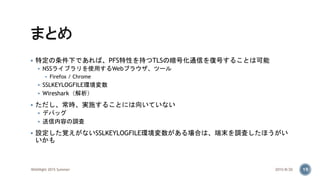  特定の条件下であれば、PFS特性を持つTLSの暗号化通信を復号することは可能
 NSSライブラリを使用するWebブラウザ、ツール
 Firefox / Chrome
 SSLKEYLOGFILE環境変数
 Wireshark（解析）
 ただし、常時、実施することには向いていない
 デバッグ
 送信内容の調査
 設定した覚えがないSSLKEYLOGFILE環境変数がある場合は、端末を調査したほうがい
いかも
2015/8/20WASNight 2015 Summer 19
 