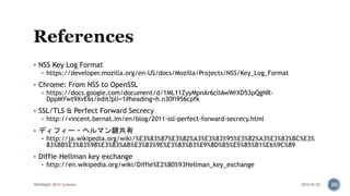  NSS Key Log Format
 https://developer.mozilla.org/en-US/docs/Mozilla/Projects/NSS/Key_Log_Format
 Chrome: From NSS to OpenSSL
 https://docs.google.com/document/d/1ML11ZyyMpnAr6clIAwWrXD53pQgNR-
DppMYwt9XvE6s/edit?pli=1#heading=h.n30fi956cpfk
 SSL/TLS & Perfect Forward Secrecy
 http://vincent.bernat.im/en/blog/2011-ssl-perfect-forward-secrecy.html
 ディフィー・ヘルマン鍵共有
 http://ja.wikipedia.org/wiki/%E3%83%87%E3%82%A3%E3%83%95%E3%82%A3%E3%83%BC%E3%
83%BB%E3%83%98%E3%83%AB%E3%83%9E%E3%83%B3%E9%8D%B5%E5%85%B1%E6%9C%89
 Diffie–Hellman key exchange
 http://en.wikipedia.org/wiki/Diffie%E2%80%93Hellman_key_exchange
2015/8/20WASNight 2015 Summer 20
 