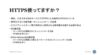  現状、さまざまなWebサービスでHTTPSによる暗号化が行われている
 暗号化するには暗号鍵（セッションキー）が必要
 クライアントとサーバ間で暗号化に使用される暗号鍵を交換する必要がある
 RSA鍵交換
 サーバのTLS公開鍵を元にセッションキーを交換
 PFS特性を持たない
 Diffie-Hellman(DH)鍵交換
 サーバのTLS公開鍵とは異なるパラメータを元にセッションキーを交換
 PFS特性を持つ
2015/8/20WASNight 2015 Summer 5
 