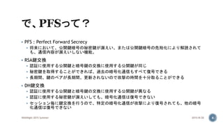  PFS : Perfect Forward Secrecy
 将来において、公開鍵暗号の秘密鍵が漏えい、または公開鍵暗号の危殆化により解読されて
も、通信内容が漏えいしない機能。
 RSA鍵交換
 認証に使用する公開鍵と暗号鍵の交換に使用する公開鍵が同じ
 秘密鍵を取得することができれば、過去の暗号化通信もすべて復号できる
 長期間、鍵のペアが長期間、更新されないので攻撃の時間を十分取ることができる
 DH鍵交換
 認証に使用する公開鍵と暗号鍵の交換に使用する公開鍵が異なる
 認証に使用する秘密鍵が漏えいしても、暗号化通信は復号できない
 セッション毎に鍵交換を行うので、特定の暗号化通信が攻撃により復号されても、他の暗号
化通信は復号できない
2015/8/20WASNight 2015 Summer 6
 