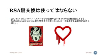  2013年6月のエドワード・スノーデンの告発や2014年4月のHeartbleedによって、
Perfect Forward Secrecy (PFS)特性を持つセッションキーを採用する必要性が大きく
増した。
2015/8/20WASNight 2015 Summer 7
 