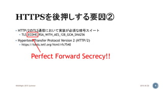  HTTP/2のTLS通信において実装が必須な暗号スイート
 TLS_ECDHE_RSA_WITH_AES_128_GCM_SHA256
 Hypertext Transfer Protocol Version 2 (HTTP/2)
 https://tools.ietf.org/html/rfc7540
2015/8/20WASNight 2015 Summer 9
Perfect Forward Secrecy!!
 