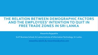 THE RELATION BETWEEN DEMOGRAPHIC FACTORS
AND THE EMPLOYEES’ INTENTION TO QUIT IN
FREE TRADE ZONES IN SRI LANKA
Wasantha Rajapakhe
SLIIT Business School, Sri Lanka Institute of InformationTechnology, Sri Lanka.
wasantha.r@sliit.lk; wasanthaa@yahoo.com
 