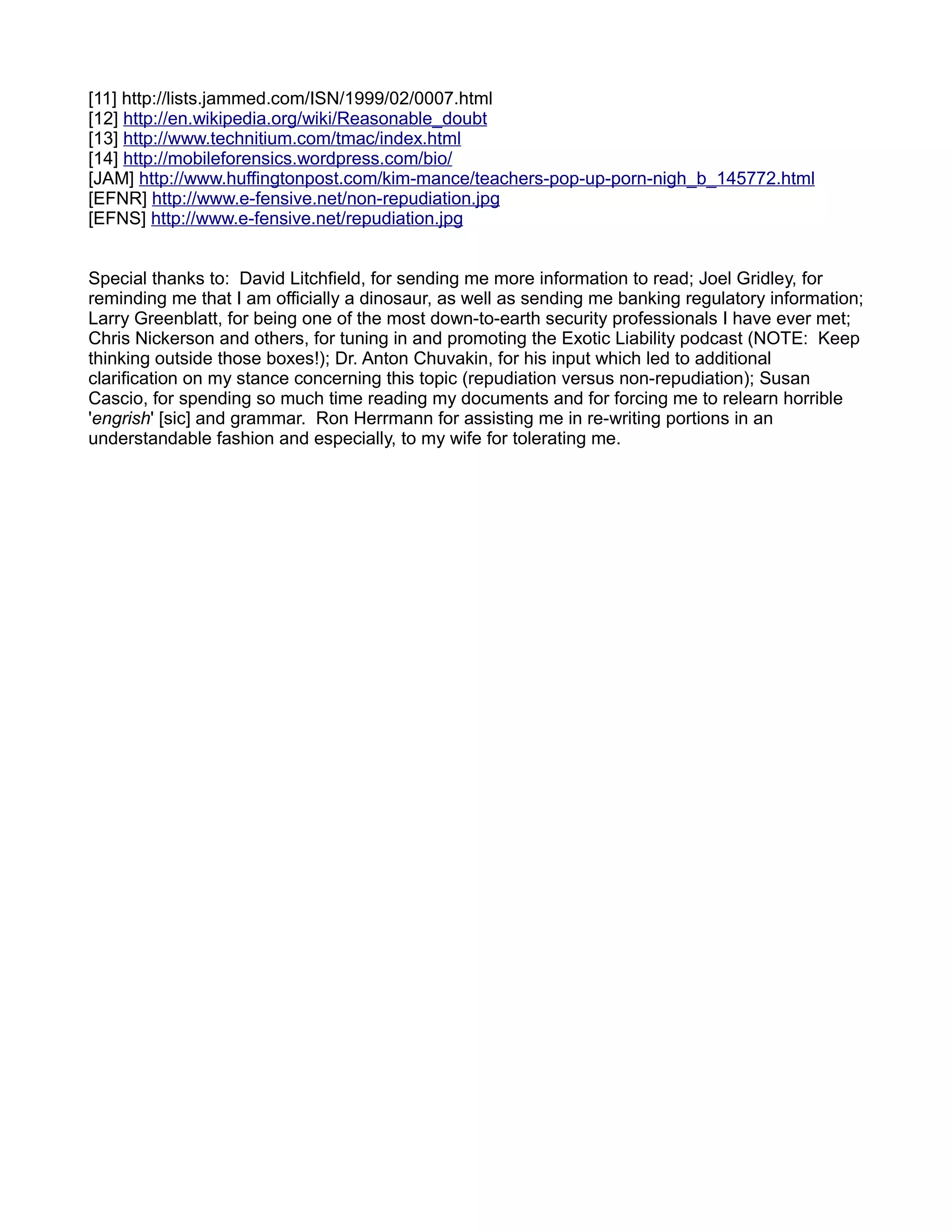 [11] http://lists.jammed.com/ISN/1999/02/0007.html
[12] http://en.wikipedia.org/wiki/Reasonable_doubt
[13] http://www.technitium.com/tmac/index.html
[14] http://mobileforensics.wordpress.com/bio/
[JAM] http://www.huffingtonpost.com/kim-mance/teachers-pop-up-porn-nigh_b_145772.html
[EFNR] http://www.e-fensive.net/non-repudiation.jpg
[EFNS] http://www.e-fensive.net/repudiation.jpg


Special thanks to: David Litchfield, for sending me more information to read; Joel Gridley, for
reminding me that I am officially a dinosaur, as well as sending me banking regulatory information;
Larry Greenblatt, for being one of the most down-to-earth security professionals I have ever met;
Chris Nickerson and others, for tuning in and promoting the Exotic Liability podcast (NOTE: Keep
thinking outside those boxes!); Dr. Anton Chuvakin, for his input which led to additional
clarification on my stance concerning this topic (repudiation versus non-repudiation); Susan
Cascio, for spending so much time reading my documents and for forcing me to relearn horrible
'engrish' [sic] and grammar. Ron Herrmann for assisting me in re-writing portions in an
understandable fashion and especially, to my wife for tolerating me.
 