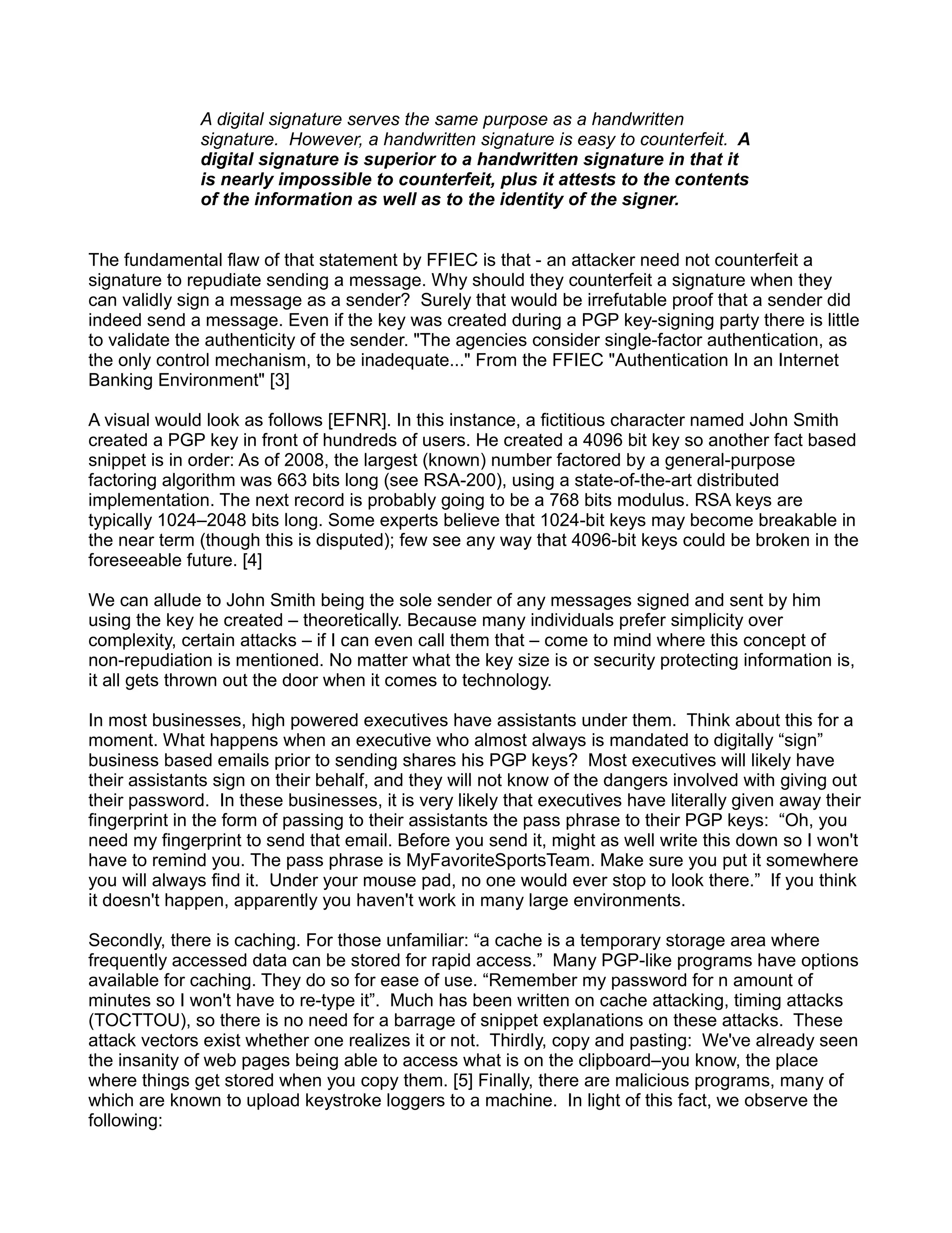 A digital signature serves the same purpose as a handwritten
              signature. However, a handwritten signature is easy to counterfeit. A
              digital signature is superior to a handwritten signature in that it
              is nearly impossible to counterfeit, plus it attests to the contents
              of the information as well as to the identity of the signer.


The fundamental flaw of that statement by FFIEC is that - an attacker need not counterfeit a
signature to repudiate sending a message. Why should they counterfeit a signature when they
can validly sign a message as a sender? Surely that would be irrefutable proof that a sender did
indeed send a message. Even if the key was created during a PGP key-signing party there is little
to validate the authenticity of the sender. "The agencies consider single-factor authentication, as
the only control mechanism, to be inadequate..." From the FFIEC "Authentication In an Internet
Banking Environment" [3]

A visual would look as follows [EFNR]. In this instance, a fictitious character named John Smith
created a PGP key in front of hundreds of users. He created a 4096 bit key so another fact based
snippet is in order: As of 2008, the largest (known) number factored by a general-purpose
factoring algorithm was 663 bits long (see RSA-200), using a state-of-the-art distributed
implementation. The next record is probably going to be a 768 bits modulus. RSA keys are
typically 1024–2048 bits long. Some experts believe that 1024-bit keys may become breakable in
the near term (though this is disputed); few see any way that 4096-bit keys could be broken in the
foreseeable future. [4]

We can allude to John Smith being the sole sender of any messages signed and sent by him
using the key he created – theoretically. Because many individuals prefer simplicity over
complexity, certain attacks – if I can even call them that – come to mind where this concept of
non-repudiation is mentioned. No matter what the key size is or security protecting information is,
it all gets thrown out the door when it comes to technology.

In most businesses, high powered executives have assistants under them. Think about this for a
moment. What happens when an executive who almost always is mandated to digitally “sign”
business based emails prior to sending shares his PGP keys? Most executives will likely have
their assistants sign on their behalf, and they will not know of the dangers involved with giving out
their password. In these businesses, it is very likely that executives have literally given away their
fingerprint in the form of passing to their assistants the pass phrase to their PGP keys: “Oh, you
need my fingerprint to send that email. Before you send it, might as well write this down so I won't
have to remind you. The pass phrase is MyFavoriteSportsTeam. Make sure you put it somewhere
you will always find it. Under your mouse pad, no one would ever stop to look there.” If you think
it doesn't happen, apparently you haven't work in many large environments.

Secondly, there is caching. For those unfamiliar: “a cache is a temporary storage area where
frequently accessed data can be stored for rapid access.” Many PGP-like programs have options
available for caching. They do so for ease of use. “Remember my password for n amount of
minutes so I won't have to re-type it”. Much has been written on cache attacking, timing attacks
(TOCTTOU), so there is no need for a barrage of snippet explanations on these attacks. These
attack vectors exist whether one realizes it or not. Thirdly, copy and pasting: We've already seen
the insanity of web pages being able to access what is on the clipboard–you know, the place
where things get stored when you copy them. [5] Finally, there are malicious programs, many of
which are known to upload keystroke loggers to a machine. In light of this fact, we observe the
following:
 