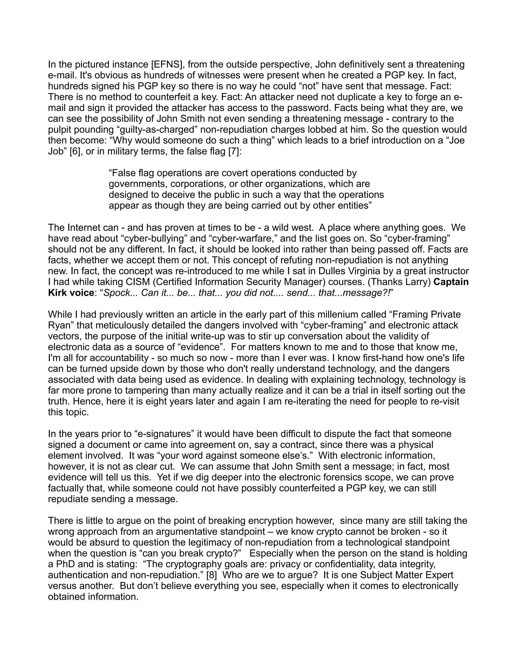 In the pictured instance [EFNS], from the outside perspective, John definitively sent a threatening
e-mail. It's obvious as hundreds of witnesses were present when he created a PGP key. In fact,
hundreds signed his PGP key so there is no way he could “not” have sent that message. Fact:
There is no method to counterfeit a key. Fact: An attacker need not duplicate a key to forge an e-
mail and sign it provided the attacker has access to the password. Facts being what they are, we
can see the possibility of John Smith not even sending a threatening message - contrary to the
pulpit pounding “guilty-as-charged” non-repudiation charges lobbed at him. So the question would
then become: “Why would someone do such a thing” which leads to a brief introduction on a “Joe
Job” [6], or in military terms, the false flag [7]:

              “False flag operations are covert operations conducted by
              governments, corporations, or other organizations, which are
              designed to deceive the public in such a way that the operations
              appear as though they are being carried out by other entities”

The Internet can - and has proven at times to be - a wild west. A place where anything goes. We
have read about “cyber-bullying” and “cyber-warfare,” and the list goes on. So “cyber-framing”
should not be any different. In fact, it should be looked into rather than being passed off. Facts are
facts, whether we accept them or not. This concept of refuting non-repudiation is not anything
new. In fact, the concept was re-introduced to me while I sat in Dulles Virginia by a great instructor
I had while taking CISM (Certified Information Security Manager) courses. (Thanks Larry) Captain
Kirk voice: “Spock... Can it... be... that... you did not.... send... that...message?!”

While I had previously written an article in the early part of this millenium called “Framing Private
Ryan” that meticulously detailed the dangers involved with “cyber-framing” and electronic attack
vectors, the purpose of the initial write-up was to stir up conversation about the validity of
electronic data as a source of “evidence”. For matters known to me and to those that know me,
I'm all for accountability - so much so now - more than I ever was. I know first-hand how one's life
can be turned upside down by those who don't really understand technology, and the dangers
associated with data being used as evidence. In dealing with explaining technology, technology is
far more prone to tampering than many actually realize and it can be a trial in itself sorting out the
truth. Hence, here it is eight years later and again I am re-iterating the need for people to re-visit
this topic.

In the years prior to “e-signatures” it would have been difficult to dispute the fact that someone
signed a document or came into agreement on, say a contract, since there was a physical
element involved. It was “your word against someone else’s.” With electronic information,
however, it is not as clear cut. We can assume that John Smith sent a message; in fact, most
evidence will tell us this. Yet if we dig deeper into the electronic forensics scope, we can prove
factually that, while someone could not have possibly counterfeited a PGP key, we can still
repudiate sending a message.

There is little to argue on the point of breaking encryption however, since many are still taking the
wrong approach from an argumentative standpoint – we know crypto cannot be broken - so it
would be absurd to question the legitimacy of non-repudiation from a technological standpoint
when the question is “can you break crypto?” Especially when the person on the stand is holding
a PhD and is stating: “The cryptography goals are: privacy or confidentiality, data integrity,
authentication and non-repudiation.” [8] Who are we to argue? It is one Subject Matter Expert
versus another. But don’t believe everything you see, especially when it comes to electronically
obtained information.
 