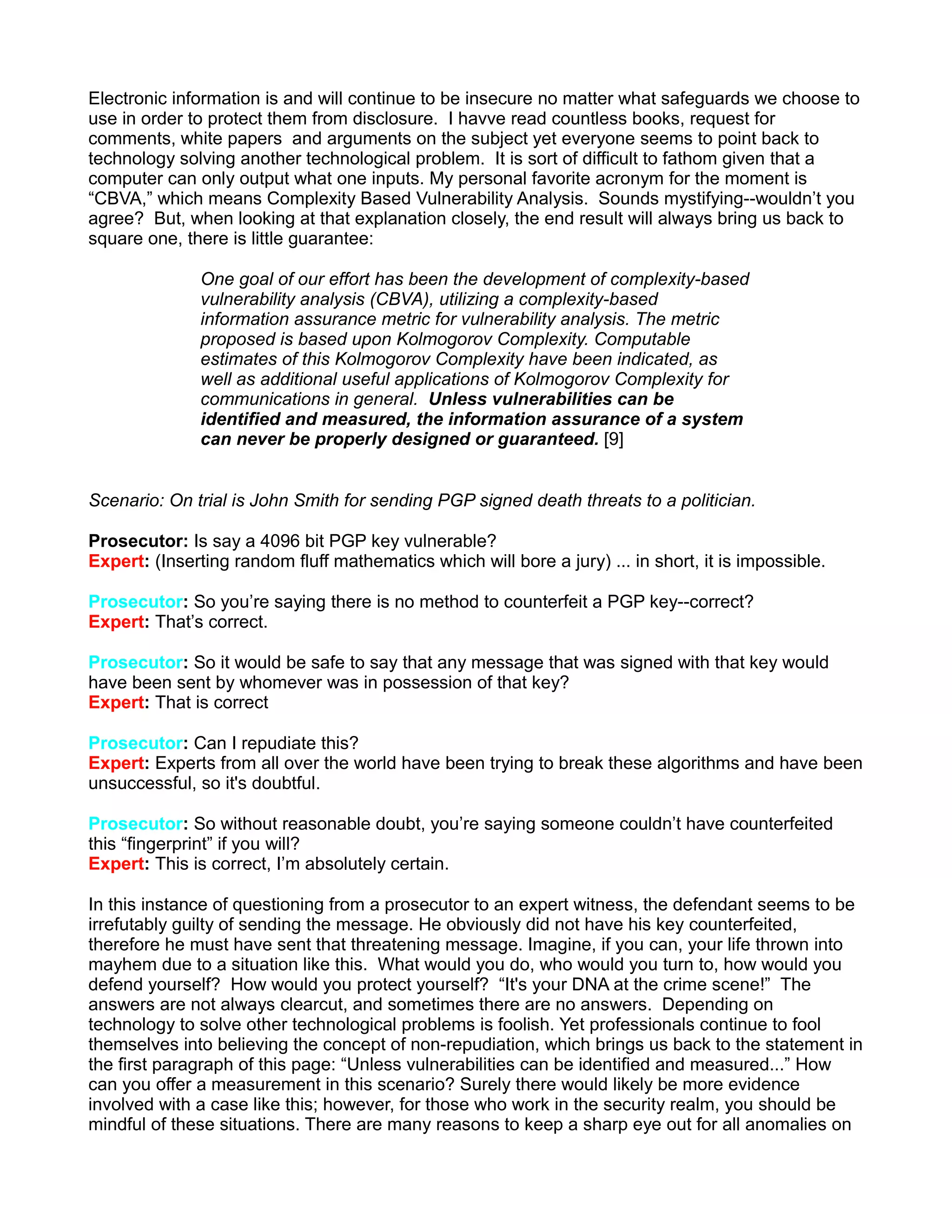Electronic information is and will continue to be insecure no matter what safeguards we choose to
use in order to protect them from disclosure. I havve read countless books, request for
comments, white papers and arguments on the subject yet everyone seems to point back to
technology solving another technological problem. It is sort of difficult to fathom given that a
computer can only output what one inputs. My personal favorite acronym for the moment is
“CBVA,” which means Complexity Based Vulnerability Analysis. Sounds mystifying--wouldn’t you
agree? But, when looking at that explanation closely, the end result will always bring us back to
square one, there is little guarantee:

               One goal of our effort has been the development of complexity-based
               vulnerability analysis (CBVA), utilizing a complexity-based
               information assurance metric for vulnerability analysis. The metric
               proposed is based upon Kolmogorov Complexity. Computable
               estimates of this Kolmogorov Complexity have been indicated, as
               well as additional useful applications of Kolmogorov Complexity for
               communications in general. Unless vulnerabilities can be
               identified and measured, the information assurance of a system
               can never be properly designed or guaranteed. [9]


Scenario: On trial is John Smith for sending PGP signed death threats to a politician.

Prosecutor: Is say a 4096 bit PGP key vulnerable?
Expert: (Inserting random fluff mathematics which will bore a jury) ... in short, it is impossible.

Prosecutor: So you’re saying there is no method to counterfeit a PGP key--correct?
Expert: That’s correct.

Prosecutor: So it would be safe to say that any message that was signed with that key would
have been sent by whomever was in possession of that key?
Expert: That is correct

Prosecutor: Can I repudiate this?
Expert: Experts from all over the world have been trying to break these algorithms and have been
unsuccessful, so it's doubtful.

Prosecutor: So without reasonable doubt, you’re saying someone couldn’t have counterfeited
this “fingerprint” if you will?
Expert: This is correct, I’m absolutely certain.

In this instance of questioning from a prosecutor to an expert witness, the defendant seems to be
irrefutably guilty of sending the message. He obviously did not have his key counterfeited,
therefore he must have sent that threatening message. Imagine, if you can, your life thrown into
mayhem due to a situation like this. What would you do, who would you turn to, how would you
defend yourself? How would you protect yourself? “It's your DNA at the crime scene!” The
answers are not always clearcut, and sometimes there are no answers. Depending on
technology to solve other technological problems is foolish. Yet professionals continue to fool
themselves into believing the concept of non-repudiation, which brings us back to the statement in
the first paragraph of this page: “Unless vulnerabilities can be identified and measured...” How
can you offer a measurement in this scenario? Surely there would likely be more evidence
involved with a case like this; however, for those who work in the security realm, you should be
mindful of these situations. There are many reasons to keep a sharp eye out for all anomalies on
 