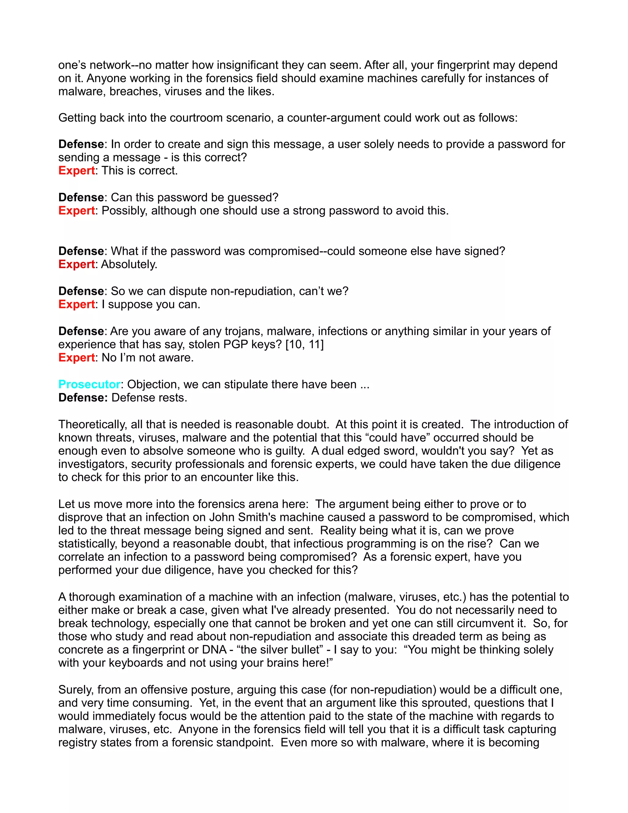 one’s network--no matter how insignificant they can seem. After all, your fingerprint may depend
on it. Anyone working in the forensics field should examine machines carefully for instances of
malware, breaches, viruses and the likes.

Getting back into the courtroom scenario, a counter-argument could work out as follows:

Defense: In order to create and sign this message, a user solely needs to provide a password for
sending a message - is this correct?
Expert: This is correct.

Defense: Can this password be guessed?
Expert: Possibly, although one should use a strong password to avoid this.


Defense: What if the password was compromised--could someone else have signed?
Expert: Absolutely.

Defense: So we can dispute non-repudiation, can’t we?
Expert: I suppose you can.

Defense: Are you aware of any trojans, malware, infections or anything similar in your years of
experience that has say, stolen PGP keys? [10, 11]
Expert: No I’m not aware.

Prosecutor: Objection, we can stipulate there have been ...
Defense: Defense rests.

Theoretically, all that is needed is reasonable doubt. At this point it is created. The introduction of
known threats, viruses, malware and the potential that this “could have” occurred should be
enough even to absolve someone who is guilty. A dual edged sword, wouldn't you say? Yet as
investigators, security professionals and forensic experts, we could have taken the due diligence
to check for this prior to an encounter like this.

Let us move more into the forensics arena here: The argument being either to prove or to
disprove that an infection on John Smith's machine caused a password to be compromised, which
led to the threat message being signed and sent. Reality being what it is, can we prove
statistically, beyond a reasonable doubt, that infectious programming is on the rise? Can we
correlate an infection to a password being compromised? As a forensic expert, have you
performed your due diligence, have you checked for this?

A thorough examination of a machine with an infection (malware, viruses, etc.) has the potential to
either make or break a case, given what I've already presented. You do not necessarily need to
break technology, especially one that cannot be broken and yet one can still circumvent it. So, for
those who study and read about non-repudiation and associate this dreaded term as being as
concrete as a fingerprint or DNA - “the silver bullet” - I say to you: “You might be thinking solely
with your keyboards and not using your brains here!”

Surely, from an offensive posture, arguing this case (for non-repudiation) would be a difficult one,
and very time consuming. Yet, in the event that an argument like this sprouted, questions that I
would immediately focus would be the attention paid to the state of the machine with regards to
malware, viruses, etc. Anyone in the forensics field will tell you that it is a difficult task capturing
registry states from a forensic standpoint. Even more so with malware, where it is becoming
 