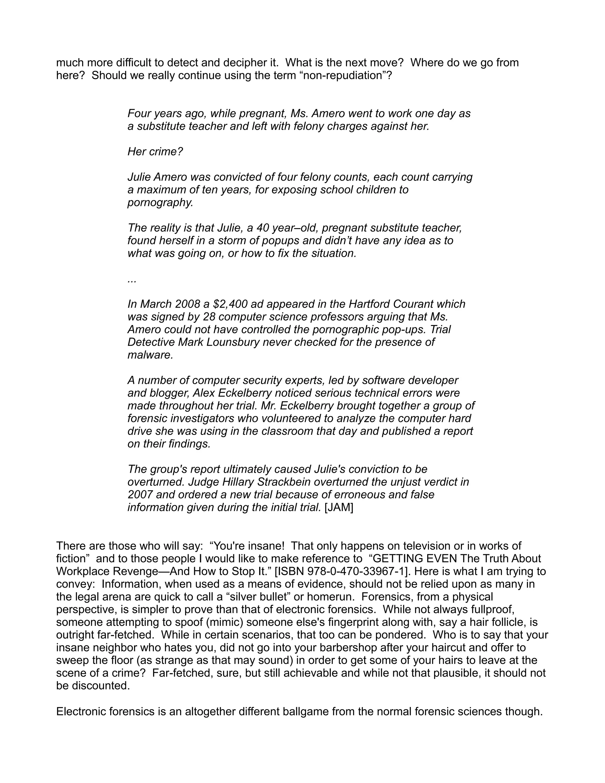 much more difficult to detect and decipher it. What is the next move? Where do we go from
here? Should we really continue using the term “non-repudiation”?


              Four years ago, while pregnant, Ms. Amero went to work one day as
              a substitute teacher and left with felony charges against her.

              Her crime?

              Julie Amero was convicted of four felony counts, each count carrying
              a maximum of ten years, for exposing school children to
              pornography.

              The reality is that Julie, a 40 year–old, pregnant substitute teacher,
              found herself in a storm of popups and didn’t have any idea as to
              what was going on, or how to fix the situation.

              ...

              In March 2008 a $2,400 ad appeared in the Hartford Courant which
              was signed by 28 computer science professors arguing that Ms.
              Amero could not have controlled the pornographic pop-ups. Trial
              Detective Mark Lounsbury never checked for the presence of
              malware.

              A number of computer security experts, led by software developer
              and blogger, Alex Eckelberry noticed serious technical errors were
              made throughout her trial. Mr. Eckelberry brought together a group of
              forensic investigators who volunteered to analyze the computer hard
              drive she was using in the classroom that day and published a report
              on their findings.

              The group's report ultimately caused Julie's conviction to be
              overturned. Judge Hillary Strackbein overturned the unjust verdict in
              2007 and ordered a new trial because of erroneous and false
              information given during the initial trial. [JAM]


There are those who will say: “You're insane! That only happens on television or in works of
fiction” and to those people I would like to make reference to “GETTING EVEN The Truth About
Workplace Revenge—And How to Stop It.” [ISBN 978-0-470-33967-1]. Here is what I am trying to
convey: Information, when used as a means of evidence, should not be relied upon as many in
the legal arena are quick to call a “silver bullet” or homerun. Forensics, from a physical
perspective, is simpler to prove than that of electronic forensics. While not always fullproof,
someone attempting to spoof (mimic) someone else's fingerprint along with, say a hair follicle, is
outright far-fetched. While in certain scenarios, that too can be pondered. Who is to say that your
insane neighbor who hates you, did not go into your barbershop after your haircut and offer to
sweep the floor (as strange as that may sound) in order to get some of your hairs to leave at the
scene of a crime? Far-fetched, sure, but still achievable and while not that plausible, it should not
be discounted.

Electronic forensics is an altogether different ballgame from the normal forensic sciences though.
 