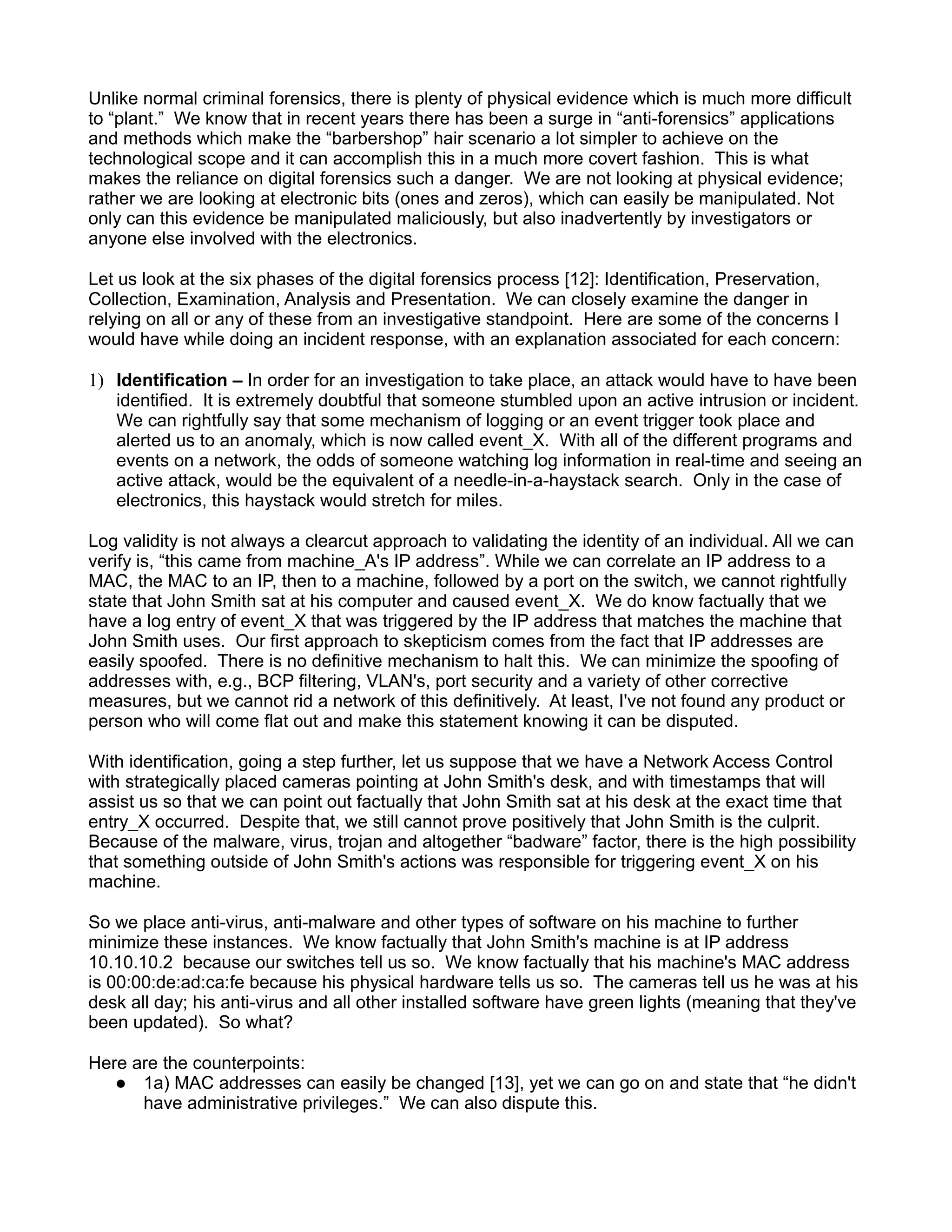 Unlike normal criminal forensics, there is plenty of physical evidence which is much more difficult
to “plant.” We know that in recent years there has been a surge in “anti-forensics” applications
and methods which make the “barbershop” hair scenario a lot simpler to achieve on the
technological scope and it can accomplish this in a much more covert fashion. This is what
makes the reliance on digital forensics such a danger. We are not looking at physical evidence;
rather we are looking at electronic bits (ones and zeros), which can easily be manipulated. Not
only can this evidence be manipulated maliciously, but also inadvertently by investigators or
anyone else involved with the electronics.

Let us look at the six phases of the digital forensics process [12]: Identification, Preservation,
Collection, Examination, Analysis and Presentation. We can closely examine the danger in
relying on all or any of these from an investigative standpoint. Here are some of the concerns I
would have while doing an incident response, with an explanation associated for each concern:

1) Identification – In order for an investigation to take place, an attack would have to have been
   identified. It is extremely doubtful that someone stumbled upon an active intrusion or incident.
   We can rightfully say that some mechanism of logging or an event trigger took place and
   alerted us to an anomaly, which is now called event_X. With all of the different programs and
   events on a network, the odds of someone watching log information in real-time and seeing an
   active attack, would be the equivalent of a needle-in-a-haystack search. Only in the case of
   electronics, this haystack would stretch for miles.

Log validity is not always a clearcut approach to validating the identity of an individual. All we can
verify is, “this came from machine_A's IP address”. While we can correlate an IP address to a
MAC, the MAC to an IP, then to a machine, followed by a port on the switch, we cannot rightfully
state that John Smith sat at his computer and caused event_X. We do know factually that we
have a log entry of event_X that was triggered by the IP address that matches the machine that
John Smith uses. Our first approach to skepticism comes from the fact that IP addresses are
easily spoofed. There is no definitive mechanism to halt this. We can minimize the spoofing of
addresses with, e.g., BCP filtering, VLAN's, port security and a variety of other corrective
measures, but we cannot rid a network of this definitively. At least, I've not found any product or
person who will come flat out and make this statement knowing it can be disputed.

With identification, going a step further, let us suppose that we have a Network Access Control
with strategically placed cameras pointing at John Smith's desk, and with timestamps that will
assist us so that we can point out factually that John Smith sat at his desk at the exact time that
entry_X occurred. Despite that, we still cannot prove positively that John Smith is the culprit.
Because of the malware, virus, trojan and altogether “badware” factor, there is the high possibility
that something outside of John Smith's actions was responsible for triggering event_X on his
machine.

So we place anti-virus, anti-malware and other types of software on his machine to further
minimize these instances. We know factually that John Smith's machine is at IP address
10.10.10.2 because our switches tell us so. We know factually that his machine's MAC address
is 00:00:de:ad:ca:fe because his physical hardware tells us so. The cameras tell us he was at his
desk all day; his anti-virus and all other installed software have green lights (meaning that they've
been updated). So what?

Here are the counterpoints:
    1a) MAC addresses can easily be changed [13], yet we can go on and state that “he didn't
      have administrative privileges.” We can also dispute this.
 