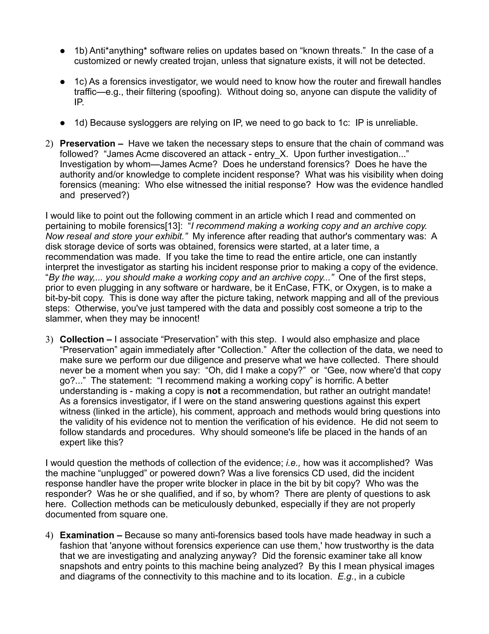    1b) Anti*anything* software relies on updates based on “known threats.” In the case of a
       customized or newly created trojan, unless that signature exists, it will not be detected.

      1c) As a forensics investigator, we would need to know how the router and firewall handles
       traffic—e.g., their filtering (spoofing). Without doing so, anyone can dispute the validity of
       IP.

      1d) Because sysloggers are relying on IP, we need to go back to 1c: IP is unreliable.

2) Preservation – Have we taken the necessary steps to ensure that the chain of command was
   followed? “James Acme discovered an attack - entry_X. Upon further investigation...”
   Investigation by whom—James Acme? Does he understand forensics? Does he have the
   authority and/or knowledge to complete incident response? What was his visibility when doing
   forensics (meaning: Who else witnessed the initial response? How was the evidence handled
   and preserved?)

I would like to point out the following comment in an article which I read and commented on
pertaining to mobile forensics[13]: “I recommend making a working copy and an archive copy.
Now reseal and store your exhibit.” My inference after reading that author's commentary was: A
disk storage device of sorts was obtained, forensics were started, at a later time, a
recommendation was made. If you take the time to read the entire article, one can instantly
interpret the investigator as starting his incident response prior to making a copy of the evidence.
“By the way,... you should make a working copy and an archive copy...” One of the first steps,
prior to even plugging in any software or hardware, be it EnCase, FTK, or Oxygen, is to make a
bit-by-bit copy. This is done way after the picture taking, network mapping and all of the previous
steps: Otherwise, you've just tampered with the data and possibly cost someone a trip to the
slammer, when they may be innocent!

3) Collection – I associate “Preservation” with this step. I would also emphasize and place
   “Preservation” again immediately after “Collection.” After the collection of the data, we need to
   make sure we perform our due diligence and preserve what we have collected. There should
   never be a moment when you say: “Oh, did I make a copy?” or “Gee, now where'd that copy
   go?...” The statement: “I recommend making a working copy” is horrific. A better
   understanding is - making a copy is not a recommendation, but rather an outright mandate!
   As a forensics investigator, if I were on the stand answering questions against this expert
   witness (linked in the article), his comment, approach and methods would bring questions into
   the validity of his evidence not to mention the verification of his evidence. He did not seem to
   follow standards and procedures. Why should someone's life be placed in the hands of an
   expert like this?

I would question the methods of collection of the evidence; i.e., how was it accomplished? Was
the machine “unplugged” or powered down? Was a live forensics CD used, did the incident
response handler have the proper write blocker in place in the bit by bit copy? Who was the
responder? Was he or she qualified, and if so, by whom? There are plenty of questions to ask
here. Collection methods can be meticulously debunked, especially if they are not properly
documented from square one.

4) Examination – Because so many anti-forensics based tools have made headway in such a
   fashion that 'anyone without forensics experience can use them,' how trustworthy is the data
   that we are investigating and analyzing anyway? Did the forensic examiner take all know
   snapshots and entry points to this machine being analyzed? By this I mean physical images
   and diagrams of the connectivity to this machine and to its location. E.g., in a cubicle
 