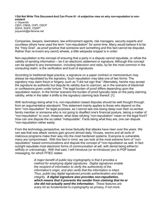 I Did Not Write This Document And Can Prove It! - A subjective view on why non-repudation is non-
existent
J. Oquendo
C|EH, CNDA, CHFI, OSCP
SGFA, SGFE, CSDP*
joquendo@e-fensive.net


Companies, lawyers, lawmakers, law enforcement agents, risk managers, security experts and
countless others have used the term “non-repudiation” for some time. Many would believe it to be
the “Holy Grail”, as proof positive that someone sent something and this fact cannot be disputed.
Rather than re-invent any (word) wheels, a little wikipedia snippet is in order:

Non-repudiation is the concept of ensuring that a party in a dispute cannot repudiate, or refute the
validity of sending information – be it an electronic statement or signature. Although this concept
can be applied to any transmission, including television and radio, by far the most common in the
computing realm, is the verification and trust of signatures.

According to traditional legal practice, a signature on a paper contract or memorandum may
always be repudiated by the signatory. Such repudiation may take one of two forms: The
signatory may claim fraud or forgery, such as "I did not sign that." Alternately, he/she may accept
the signature as authentic but dispute its validity due to coercion, as in the scenario of blackmail
or confessions given under torture. The legal burden of proof differs depending upon the
repudiation reason. In the former scenario the burden of proof typically rests on the party claiming
validity, while in the latter it shifts to the signatory claiming lack thereof. [1]

With technology being what it is, non-repudiation based disputes should be well thought through
from an argumentative standpoint. This statement mainly applies to those who depend on the
term “non-repudiation” for legal purposes, as I cannot see one losing sleep over their co-worker,
family member or someone who is not going to disaffect one's financial posture, taking a matter of
“non-repudiation” to court. However, what does refuting “non-repudiation” mean on the legal front?
How can one dispute the so called “indisputable”. Facts being what they are, one can dispute
“non-repudiation rather easily.

From the technology perspective, we know factually that attacks have risen over the years. We
can see that new attack vectors gain ground almost daily. Viruses, worms and all sorts of
malicious programs make their way into the most hardened systems. Everyone is vulnerable,
many are compromised. With this fact in mind, we can look at the most extreme form of “non-
repudiation” based communications and dispute this concept of “non-repudiation as well. In fact
outright repudiate most electronic forms of communication at will, with denial being either/or:
willfully or unknowingly. With that said, I will introduce (or re-introduce) you to PGP based
messaging, for which FFIEC states:

              A major benefit of public key cryptography is that it provides a
              method for employing digital signatures. Digital signatures enable
              the recipient of information to verify the authenticity of the
              information's origin, and also verify that the information is intact.
              Thus, public key digital signatures provide authentication and data
              integrity. A digital signature also provides non-repudiation,
              which means that it prevents the sender from claiming that he or
              she did not actually send the information. These features are
              every bit as fundamental to cryptography as privacy, if not more.
 