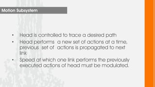 Motion Subsystem




    •   Head is controlled to trace a desired path
    •   Head performs a new set of actions at a time,
        previous set of actions is propagated to next
        link
    •   Speed at which one link performs the previously
        executed actions of head must be modulated.
 