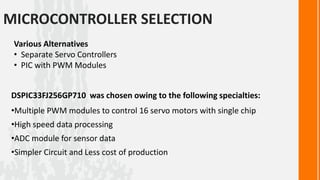 MICROCONTROLLER SELECTION
 Various Alternatives
 • Separate Servo Controllers
 • PIC with PWM Modules


DSPIC33FJ256GP710 was chosen owing to the following specialties:
•Multiple PWM modules to control 16 servo motors with single chip
•High speed data processing
•ADC module for sensor data
•Simpler Circuit and Less cost of production
 