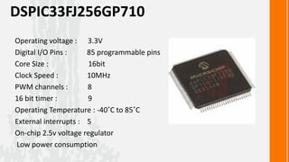 DSPIC33FJ256GP710
Operating voltage : 3.3V
Digital I/O Pins :    85 programmable pins
Core Size :           16bit
Clock Speed :         10MHz
PWM channels :        8
16 bit timer :        9
Operating Temperature : -40˚C to 85˚C
External interrupts : 5
On-chip 2.5v voltage regulator
Low power consumption
 