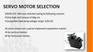 SERVO MOTOR SELECTION
VIGOR VTS- 08A was selected owing to following reasons
•Fairly high stall torque of 6kg-cm
•Compatible Operating voltage range: 4.8V-6V

16 servo motors are used to implement serpentine motion
•8 for vertical motion
•8 for horizontal motion
 