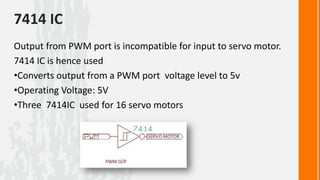 7414 IC
Output from PWM port is incompatible for input to servo motor.
7414 IC is hence used
•Converts output from a PWM port voltage level to 5v
•Operating Voltage: 5V
•Three 7414IC used for 16 servo motors
 