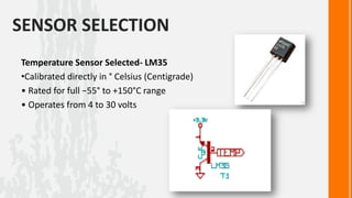 SENSOR SELECTION
Temperature Sensor Selected- LM35
•Calibrated directly in ° Celsius (Centigrade)
• Rated for full −55° to +150°C range
• Operates from 4 to 30 volts
 