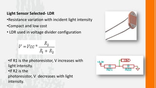 Light Sensor Selected- LDR
•Resistance variation with incident light intensity
•Compact and low cost
• LDR used in voltage divider configuration




•If R1 is the photoresistor, V increases with
light intensity.
•If R2 is the
photoresistor, V decreases with light
intensity.
 